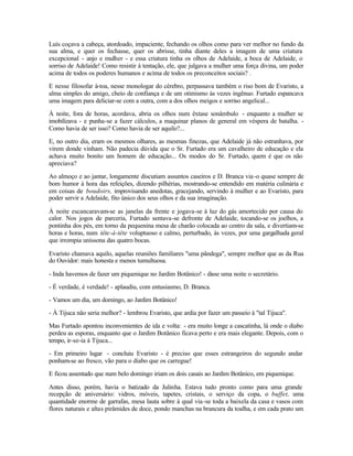 Luís coçava a cabeça, atordoado, impaciente, fechando os olhos como para ver melhor no fundo da
sua alma, e quer os fechasse, quer os abrisse, tinha diante deles a imagem de uma criatura
excepcional - anjo e mulher - e essa criatura tinha os olhos de Adelaide, a boca de Adelaide, o
sorriso de Adelaide! Como resistir à tentação, ele, que julgava a mulher uma força divina, um poder
acima de todos os poderes humanos e acima de todos os preconceitos sociais? .

E nesse filosofar à-toa, nesse monologar do cérebro, perpassava também o riso bom de Evaristo, a
alma simples do amigo, cheio de confiança e de um otimismo às vezes ingênuo. Furtado espancava
uma imagem para deliciar-se com a outra, com a dos olhos meigos e sorriso angelical...

À noite, fora de horas, acordava, abria os olhos num êxtase sonâmbulo - enquanto a mulher se
imobilizava - e punha-se a fazer cálculos, a maquinar planos de general em véspera de batalha. -
Como havia de ser isso? Como havia de ser aquilo?...

E, no outro dia, eram os mesmos olhares, as mesmas finezas, que Adelaide já não estranhava, por
virem donde vinham. Não padecia dúvida que o Sr. Furtado era um cavalheiro de educação e ela
achava muito bonito um homem de educação... Os modos do Sr. Furtado, quem é que os não
apreciava?

Ao almoço e ao jantar, longamente discutiam assuntos caseiros e D. Branca via -o quase sempre de
bom humor à hora das refeições, dizendo pilhérias, mostrando-se entendido em matéria culinária e
em coisas de boudoirs, improvisando anedotas, gracejando, servindo à mulher e ao Evaristo, para
poder servir a Adelaide, fito único dos seus olhos e da sua imaginação.

À noite escancaravam-se as janelas da frente e jogava-se à luz do gás amortecido por causa do
calor. Nos jogos de parceria, Furtado sentava-se defronte de Adelaide, tocando-se os joelhos, a
pontinha dos pés, em torno da pequenina mesa de charão colocada ao centro da sala, e divertiam-se
horas e horas, num tête-à-tête voluptuoso e calmo, perturbado, às vezes, por uma gargalhada geral
que irrompia uníssona das quatro bocas.

Evaristo chamava aquilo, aquelas reuniões familiares "uma pândega", sempre melhor que as da Rua
do Ouvidor: mais honesta e menos tumultuosa.

- Inda havemos de fazer um piquenique no Jardim Botânico! - disse uma noite o secretário.

- É verdade, é verdade! - aplaudiu, com entusiasmo, D. Branca.

- Vamos um dia, um domingo, ao Jardim Botânico!

- À Tijuca não seria melhor? - lembrou Evaristo, que ardia por fazer um passeio à "tal Tijuca".

Mas Furtado apontou inconvenientes de ida e volta: - era muito longe a cascatinha, lá onde o diabo
perdeu as esporas, enquanto que o Jardim Botânico ficava perto e era mais elegante. Depois, com o
tempo, ir-se-ia à Tijuca...

- Em primeiro lugar - concluiu Evaristo - é preciso que esses estrangeiros do segundo andar
ponham-se ao fresco, vão para o diabo que os carregue!

E ficou assentado que num belo domingo iriam os dois casais ao Jardim Botânico, em piquenique.

Antes disso, porém, havia o batizado da Julinha. Estava tudo pronto como para uma grande
recepção de aniversário: vidros, móveis, tapetes, cristais, o serviço da copa, o buffet, uma
quantidade enorme de garrafas, mesa lauta sobre à qual via -se toda a baixela da casa e vasos com
flores naturais e altas pirâmides de doce, pondo manchas na brancura da toalha, e em cada prato um
 
