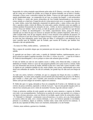 buquezinho de violeta arranjado especialmente pelas mãos de D. Branca; e em toda a casa, desde a
sala de visitas até os fundos da cozinha, um ar alegre de interior holandês, um ar festivo e risonho,
cheirando a flores como a atmosfera matinal dos jardins. Viam-se em todo aquele esmero, em toda
aquela simplicidade grega - na composição de um vaso, no arranjo dos buquês - o zelo aristocrático
de D. Branca e o gosto não menos aristocrático de Luís Furtado harmonizando-se nas menores
coisas, traindo-se a cada hora. O papel da sala de visitas parecia mais novo; os quadros destacavam-
se, muito nítidos, numa bela disposição ornamental de galeria pobre; o piano sofrera uma mão de
óleo e guardava ainda o cheiro da fábrica, de costas para a janela, reluzindo como um espelho; as
cortinas pendiam frouxamente das armações de ouro... Enfim, na alcova esponsalícia de D Branca
estava o berço de Julinha> todo em festa, ao lado da grande cama de casal. Para aí é que deviam
convergir os olhares do desembargador e da mulher, especialmente destes, porque D. Branca
entendia que ser dama do paço era merecer as atenções devidas à própria imperatriz; além disso, o
velho Lousada tinha, mais do que ninguém, direito a essas atenções como padrinho da pequena. D.
Branca esforçara-se por dar ao berço um aspecto luxuoso e sereno, para que se não dissesse que ela,
no meio das suas ostentações, pouco amor tinha aos filhos. E conseguira-o, sem desprezar um ou
outro conselho quer de Adelaide, quer de Furtado, quer mesmo de Evaristo, que também fora
chamado a dar sua opiniãozinha.

- Eu nunca tive filhos, minha senhora... - protestou ele.

Mas a esposa do secretário alegou que era justamente por ele nunca ter tido filhos que lhe pedia a
opinião.

E, agarrado por um braço e pelo outro, o marido de Adelaide lembrou, espirituosamente, que se
devia colocar na cúpula a seguinte inscrição: Este filho é o último da prole... - o que fez rir muito a
D. Sinhá do desembargador, a ela só, porque os outros não acharam graça na idéia.

O leito de Julinha era todo de uma madeira escura e sólida, como ébano-da-índia, e custara um
dinheirão ao Furtado. Imitava o casco de urna pequena gôndola com a proa recurva e estreita. Sobre
ele caía fartamente uma nuvem de rendas, abrindo-se para um e outro lado e quase tocando o chão.
A cúpula era um verdadeiro trabalho de arte, muito simples, mas curioso, representando uma coroa
ducal com embutidos de marfim. No alto do cortinado, um grande laço de seda azul com franjas de
ouro...

Ao todo seis carros, inclusive a berlinda, em que ia a pequena nos braços da ama e a mulher o
desembargador. As outras eram ocupadas sucessivamente pelo funcionário do governo e D. Branca,
pelo Furtado e o Raul, pela viúva Tourinho, pelo tesoureiro do Banco Industrial e a esposa, e o
último carro por dois amigos do secretário, rapazes do comércio.

D. Sinhá não quis ir à igreja, deixando-se ficar em companhia de Evaristo e de Adelaide nas suas
toilettes de pouca cerimônia, esperando a volta do batizado - "que era uma grande maçada vestir-se
toda de luxo somente para ouvir o latim de monsenhor Teixeira; logo não estavam vendo?..."

Caíam as primeiras sombras da noite quando um rodar de carros anunciou o regresso da Julinha
com todo o seu acompanhamento. Encheram-se as janelas de curiosos que queriam ver a criança, e
um ligeiro alvoroço percorreu, como um frêmito de novidade, aquele trecho do aristocrático bairro.
- É o batizado! é o batizado! - exclamaram vozes alvissareiras; e os carros, um a um, foram parando
na mesma ordem da saída, com a mesma distinção, e um a um foram-se apeando os convidados,
primeiro os cavalheiros, depois as senhoras, risonhos todos, numa onda invisível de essências. À
porta da casa, tapetada de folhas, houve um murmúrio, destacando a voz de Furtado:

- Entrem, meus senhores, queiram ter a bondade...
 