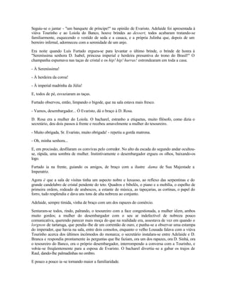 Seguiu-se o jantar - "um banquete de príncipe!" na opinião de Evaristo. Adelaide foi apresentada à
viúva Tourinho e ao Loiola do Banco, houve brindes ao dessert, todos acabaram tratando-se
familiarmente, esquecendo o vestido de seda e a casaca, e a própria Julinha que, depois de um
berreiro infernal, adormeceu com a serenidade de um anjo.

Era noite quando Luís Furtado ergueu-se para levantar o último brinde, o brinde de honra à
"Sereníssima senhora D. Isabel, princesa imperial e herdeira presuntiva do trono do Brasil!" O
champanha espumava nas taças de cristal e os hip! hip! hurras! estrondearam em toda a casa.

- À Sereníssima!

- À herdeira da coroa!

- À imperial madrinha da Júlia!

E, todos de pé, esvaziaram as taças.

Furtado observou, então, limpando o bigode, que na sala estava mais fresco.

- Vamos, desembargador... Ó Evaristo, dá o braço à D. Rosa.

D. Rosa era a mulher do Loiola. O bacharel, estranho a etiquetas, muito filósofo, como dizia o
secretário, deu dois passos à frente e recebeu amavelmente a mulher do tesoureiro.

- Muito obrigada, Sr. Evaristo, muito obrigada! - repetiu a gorda matrona.

- Oh, minha senhora...

E, em procissão, desfilaram os convivas pelo corredor. No alto da escada do segundo andar ocultou-
se, rápida, uma sombra de mulher. Instintivamente o desembargador ergueu os olhos, baixando-os
logo.

Furtado ia na frente, guiando os amigos, de braço com a ilustre dama de Sua Majestade a
Imperatriz.

Agora é que a sala de visitas tinha um aspecto nobre e luxuoso, ao reflexo das serpentinas e do
grande candelabro de cristal pendente do teto. Quadros e bibelôs, o piano e a mobília, o espelho de
primeira ordem, rodeado de arabescos, a estante de música, as tapeçarias, as cortinas, o papel do
forro, tudo resplendia e dava uns tons de alta nobreza ao conjunto.

Adelaide, sempre tímida, vinha de braço com um dos rapazes do comércio.

Sentaram-se todos, rindo, palrando, o tesoureiro com a face congestionada, a mulher idem, ambos
muito gordos; a mulher do desembargador com o seu ar indefectível de nobreza pouco
comunicativa, querendo parecer mais moça do que na realidade era, assestava de vez em quando o
lorgnon de tartaruga, que pendia -lhe de um correntão de ouro, e punha-se a observar uma estampa
do imperador, que havia na sala, entre dois consolos, enquanto o velho Lousada falava com a viúva
Tourinho acerca dos últimos incômodos do monarca; o secretário instalara-se entre Adelaide e D.
Branca e respondia prontamente às perguntas que lhe faziam, ora um dos rapazes, ora D. Sinhá, ora
o tesoureiro do Banco, ora o próprio desembargador, interrompendo a conversa com a Tourinho, e
volvia-se freqüentemente para a esposa de Evaristo. O bacharel divertia -se a gabar os trajos de
Raul, dando-lhe palmadinhas no ombro.

E pouco a pouco ia -se tornando maior a familiaridade.
 