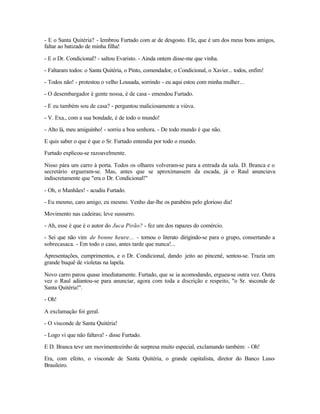- E o Santa Quitéria? - lembrou Furtado com ar de desgosto. Ele, que é um dos meus bons amigos,
faltar ao batizado de minha filha!

- E o Dr. Condicional? - saltou Evaristo. - Ainda ontem disse-me que vinha.

- Faltaram todos: o Santa Quitéria, o Pinto, comendador, o Condicional, o Xavier... todos, enfim!

- Todos não! - protestou o velho Lousada, sorrindo - eu aqui estou com minha mulher...

- O desembargador é gente nossa, é de casa - emendou Furtado.

- E eu também sou de casa? - perguntou maliciosamente a viúva.

- V. Exa., com a sua bondade, é de todo o mundo!

- Alto lá, meu amiguinho! - sorriu a boa senhora. - De todo mundo é que não.

E quis saber o que é que o Sr. Furtado entendia por todo o mundo.

Furtado explicou-se razoavelmente.

Nisso pára um carro à porta. Todos os olhares volveram-se para a entrada da sala. D. Branca e o
secretário ergueram-se. Mas, antes que se aproximassem da escada, já o Raul anunciava
indiscretamente que "era o Dr. Condicional!"

- Oh, o Manhães! - acudiu Furtado.

- Eu mesmo, caro amigo, eu mesmo. Venho dar-lhe os parabéns pelo glorioso dia!

Movimento nas cadeiras; leve sussurro.

- Ah, esse é que é o autor do Juca Pirão? - fez um dos rapazes do comércio.

- Sei que não vim de bonne heure... - tornou o literato dirigindo-se para o grupo, consertando a
sobrecasaca. - Em todo o caso, antes tarde que nunca!...

Apresentações, cumprimentos, e o Dr. Condicional, dando jeito ao pincenê, sentou-se. Trazia um
grande buquê de violetas na lapela.

Novo carro parou quase imediatamente. Furtado, que se ia acomodando, ergueu-se outra vez. Outra
vez o Raul adiantou-se para anunciar, agora com toda a discrição e respeito, "o Sr. visconde de
Santa Quitéria!".

- Oh!

A exclamação foi geral.

- O visconde de Santa Quitéria!

- Logo vi que não faltava! - disse Furtado.

E D. Branca teve um movimentozinho de surpresa muito especial, exclamando também: - Oh!

Era, com efeito, o visconde de Santa Quitéria, o grande capitalista, diretor do Banco Luso-
Brasileiro.
 
