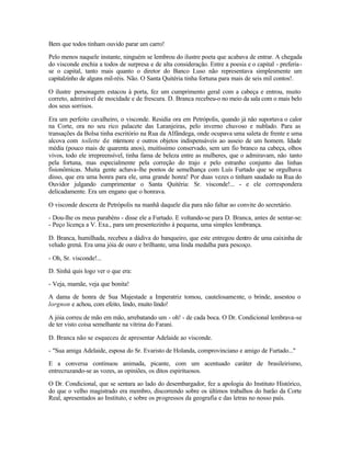Bem que todos tinham ouvido parar um carro!

Pelo menos naquele instante, ninguém se lembrou do ilustre poeta que acabava de entrar. A chegada
do visconde enchia a todos de surpresa e de alta consideração. Entre a poesia e o capital - preferia -
se o capital, tanto mais quanto o diretor do Banco Luso não representava simplesmente um
capitalzinho de alguns mil-réis. Não. O Santa Quitéria tinha fortuna para mais de seis mil contos!.

O ilustre personagem estacou à porta, fez um cumprimento geral com a cabeça e entrou, muito
correto, admirável de mocidade e de frescura. D. Branca recebeu-o no meio da sala com o mais belo
dos seus sorrisos.

Era um perfeito cavalheiro, o visconde. Residia ora em Petrópolis, quando já não suportava o calor
na Corte, ora no seu rico palacete das Laranjeiras, pelo inverno chuvoso e nublado. Para as
transações da Bolsa tinha escritório na Rua da Alfândega, onde ocupava uma saleta de frente e uma
alcova com toilette de mármore e outros objetos indispensáveis ao asseio de um homem. Idade
média (pouco mais de quarenta anos), muitíssimo conservado, sem um fio branco na cabeça, olhos
vivos, todo ele irrepreensível, tinha fama de beleza entre as mulheres, que o admiravam, não tanto
pela fortuna, mas especialmente pela correção do trajo e pelo estranho conjunto das linhas
fisionômicas. Muita gente achava-lhe pontos de semelhança com Luís Furtado que se orgulhava
disso, que era uma honra para ele, uma grande honra! Por duas vezes o tinham saudado na Rua do
Ouvidor julgando cumprimentar o Santa Quitéria: Sr. visconde!... - e ele correspondera
delicadamente. Era um engano que o honrava.

O visconde descera de Petrópolis na manhã daquele dia para não faltar ao convite do secretário.

- Dou-lhe os meus parabéns - disse ele a Furtado. E voltando-se para D. Branca, antes de sentar-se:
- Peço licença a V. Exa., para um presentezinho à pequena, uma simples lembrança.

D. Branca, humilhada, recebeu a dádiva do banqueiro, que este entregou dentro de uma caixinha de
veludo grená. Era uma jóia de ouro e brilhante, uma linda medalha para pescoço.

- Oh, Sr. visconde!...

D. Sinhá quis logo ver o que era:

- Veja, mamãe, veja que bonita!

A dama de honra de Sua Majestade a Imperatriz tomou, cautelosamente, o brinde, assestou o
lorgnon e achou, com efeito, lindo, muito lindo!

A jóia correu de mão em mão, arrebatando um - oh! - de cada boca. O Dr. Condicional lembrava-se
de ter visto coisa semelhante na vitrina do Farani.

D. Branca não se esqueceu de apresentar Adelaide ao visconde.

- "Sua amiga Adelaide, esposa do Sr. Evaristo de Holanda, comprovinciano e amigo de Furtado..."

E a conversa continuou animada, picante, com um acentuado caráter de brasileirismo,
entrecruzando-se as vozes, as opiniões, os ditos espirituosos.

O Dr. Condicional, que se sentara ao lado do desembargador, fez a apologia do Instituto Histórico,
do que o velho magistrado era membro, discorrendo sobre os últimos trabalhos do barão da Corte
Real, apresentados ao Instituto, e sobre os progressos da geografia e das letras no nosso país.
 