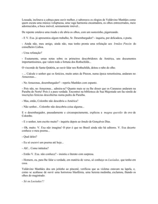 Lousada, inclinava a cabeça para ouvir melhor, e saboreava os elogios de Valdevino Manhães como
quem escuta uma música voluptuosa, uma vaga harmonia encantadora, os olhos entrecerrados, meio
adormecidos, a boca imóvel, serenamente imóvel...

De repente estalava uma risada e ele abria os olhos, com um sustozinho, pigarreando.

- E V. Exa. já apresentou algum trabalho, Sr. Desembargador? - inquiriu, por delicadeza, o poeta.

- Ainda não, meu amigo, ainda não, mas tenho pronta uma refutação aos Irmãos Pinzón do
conselheiro Lisboa.

- Uma refutação?

- Exatamente, umas notas sobre os primeiros descobridores da América, uns documentos
importantíssimos, que valem toda a fortuna dos Rothschilds...

O visconde de Santa Quitéria, ao ouvir falar nos Rothschilds, deitou o rabo do olho.

- ... Calcule o senhor que os fenícios, muito antes de Pinzon, numa época remotíssima, andaram no
Amazonas...

- No Amazonas, desembargador? - repetiu Manhães com espanto.

- Pois não, no Amazonas... admira-se? Quanto mais se eu lhe disser que os Cananeus andaram na
Paraíba do Norte! Pois é a pura verdade. Encontrei na biblioteca de Sua Majestade um fac-símile de
inscrições fenícias descobertas numa pedra da Paraíba.

- Mas, então, Colombo não descobriu a América?

- Não senhor... Colombo não descobriu coisa alguma...

E o desembargador, pausadamente e circunspectamente, explicou a magna questão do ovo de
Colombo.

- E o senhor, tem escrito muito? - inquiriu depois ao êmulo de Gonçalves Dias.

- Oh, muito. V. Exa não imagina! O pior é que no Brasil ainda não há editores. V. Exa decerto
conhece o meu poema...

- Qual deles?

- Eu só escrevi um poema até hoje...

- Ah!... Como intitulou?

- Então V. Exa. não conhece? - insistiu o literato com surpresa.

- Homem, eu, para lhe falar a verdade, em matéria de verso, só conheço os Lusíadas, que tenho em
casa.

Valdevino Manhães deu um jeitinho ao pincenê, verificou que as violetas estavam na lapela, e,
como se acabasse de ouvir uma horrorosa blasfêmia, uma heresia medonha, exclamou, fitando os
olhos do magistrado:

- Só os Lusíadas?!
 