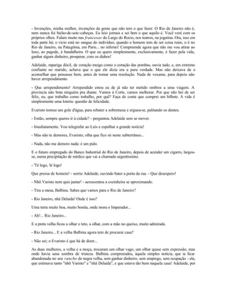 - Invenções, minha mulher, invenções da gente que não tem o que fazer. O Rio de Janeiro não é,
nem nunca foi bicho-de-sete-cabeças. Eu leio jornais e sei bem o que aquilo é. Você verá com os
próprios olhos. Falam muito nas francesas do Largo do Rocio, nos teatros, na jogatina. Ora, isso em
toda parte há; o vício está no sangue do indivíduo; quando o homem tem de ser coisa ruim, o é no
Rio de Janeiro, na Patagônia, em Paris... no inferno! Compreende agora que não me vou atirar ao
luxo, ao pagode, à bandalheira. O que eu quero simplesmente, exclusivamente, é fazer pela vida,
ganhar algum dinheiro, prosperar, com os diabos!

Adelaide, rapariga dócil, de coração meigo como o coração das pombas, ouvia tudo, e, em extremo
confiante no marido, achava que o que ele dizia era a pura verdade. Mas não deixava de o
aconselhar que pensasse bem, antes de tomar uma resolução. Nada de vexame, para depois não
haver arrependimento.

- Que arrependimento! Arrependido estou eu de já não ter metido ombros a uma viagem. A
província não bota ninguém pra diante. Vamos à Corte, vamos melhorar. Por que não hei de ser
feliz, eu, que trabalho como trabalho, por quê? Faça de conta que comprei um bilhete. A vida é
simplesmente uma loteria: questão de felicidade.

Evaristo tomou um gole d'água, para rebater a sobremesa e ergueu-se, palitando os dentes.

- Então, sempre queres ir à cidade? - perguntou Adelaide sem se mover.

- Imediatamente. Vou telegrafar ao Luís e espalhar a grande notícia!

- Mas não te demores, Evaristo; olha que fico só neste subterrâneo...

- Nada, não me demoro nada: é um pulo.

E o futuro empregado do Banco Industrial do Rio de Janeiro, depois de acender um cigarro, largou-
se, numa precipitação de médico que vai a chamado urgentíssimo.

- 'Té logo, 'té logo!

Que pressa de homem! - sorriu Adelaide, ouvindo bater a porta da rua. - Que desespero!

- Nhõ Varisto nem quis jantar! - acrescentou a cozinheira se aproximando.

- Tira a mesa, Balbina. Sabes que vamos para o Rio de Janeiro?

- Rio Janeiro, nhá Delaida! Onde é isso?

Uma terra muito boa, muito bonita, onde mora o Imperador...

- Ah!... Rio Janeiro...

E a preta velha ficou a olhar o teto, a olhar, com a mão no queixo, muito admirada.

- Rio Janeiro... E a velha Balbina agora tem de procurar casa?

- Não sei; o Evaristo é que há de dizer...

As duas mulheres, a velha e a moça, trocaram um olhar vago, um olhar quase sem expressão, mas
onde havia uma sombra de tristeza. Balbina compreendeu, àquela simples notícia, que ia ficar
abandonada no seu rancho de negra velha, sem ganhar dinheiro, sem emprego, sem ocupação - ela,
que estimava tanto "nhô Varisto" e "nhá Delaida", e que estava tão bem naquela casa! Adelaide, por
 