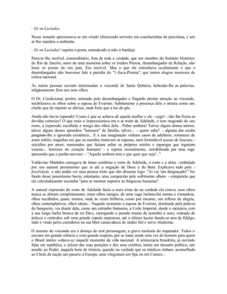 - Só os Lusíadas.

Nesse instante aproximava-se um criado oferecendo sorvetes em conchazinhas de porcelana, e um
ar frio inundou o ambiente.

- Só os Lusíadas! repetiu o poeta, estendendo a mão à bandeja.

Parecia -lhe incrível, extraordinário, fora de toda a verdade, que um membro do Instituto Histórico
do Rio de Janeiro, autor de uma memória sobre os irmãos Pinzon, desembargador da Relação, não
lesse os poetas do seu país. Era incrível. Mas o que ele estranhava ocultamente é que o
desembargador não houvesse lido a paródia do "1-Juca-Pirama", que tantos elogios merecera da
crítica nacional.

As outras pessoas ouviam interessadas o visconde de Santa Quitéria, bebendo-lhe as palavras,
religiosamente fitos nos seus olhos.

O Dr. Condicional, porém, animado pelo desembargador e fingindo prestar atenção ao visconde,
imobilizava os olhos sobre a esposa de Evaristo. Subitamente a presença dela o atraíra como um
clarão que de repente se abrisse, mais forte que a luz do gás.

Ainda não havia reparado! Como é que se achava ali aquela mulher e ele - cego! - não lhe fizera as
devidas cortesias? O que mais o impressionava era o ar triste de Adelaide, o tom magoado do seu
rosto, a expressão recolhida e meiga dos olhos dela... Pobre senhora! Talvez algum drama íntimo,
talvez algum desses episódios "lutuosos" de família, talvez... - quem sabe? - alguma dor oculta
pungindo-lhe a ignorada existência... E à sua imaginação vinham casos de adultério, romances de
amor infeliz, tragédias em que os maridos matavam as esposas, num formidável acesso de loucura; -
suicídios por amor; namorados que faziam saltar os próprios miolos e raparigas que ingeriam
veneno... horrores do coração humano! - e repetia mentalmente, sensibilizado por uma vaga
apreensão que o punha nervoso: - "Aquela senhora tem o que quer que seja!..."

Valdevino Manhães carregava de tintas sombrias o rosto de Adelaide, o rosto e a alma - embalado
por seu natural pessimismo que ia até a negação de Deus e do Bem. Explicava tudo pela -
fatalidade, e não podia ver uma pessoa triste que não dissesse logo: "Aí vai 'um desgraçado!" No
fundo desse pessimismo havia, entretanto, uma compaixão pelo sofrimento alheio - compaixão que
ele calculadamente escondia "para se mostrar superior às fraquezas humanas".

A natural expressão do rosto de Adelaide fazia -a mais triste do na verdade ela estava; seus olhos
nunca se abriam completamente; eram olhos meigos, de uma vaga melancolia serena e cismadora,
olhos recolhidos, quase mortos, onde às vezes brilhava, como por encanto, um reflexo de alegria,
olhos contemplativos, olhos ideais... Naquele momento a esposa de Evaristo, dominada pela palavra
do banqueiro, via diante dela, como um estranho fantasma, a Corte Imperial, desde o monarca, com
a sua longa barba branca de rei Davi, carregando o pesado manto de arminho e ouro, rodeado de
áulicos e cortesãos sob uma grande cúpula majestosa, até o último lacaio dando-se ares de fidalgo,
indo e vindo pelos corredores na sua libré carnavalesca de súdito fiel e servo obediente.

O assunto do visconde era a doença do real personagem, a grave moléstia do imperador. Todos o
ouviam em grande silêncio e com grande respeito, por se tratar ainda uma vez do homem para quem
o Brasil inteiro voltava-se naquele momento da vida nacional. A aristocracia brasileira, já ouvindo
falar em república, e zeloza das suas posições e dos seus créditos, temia um desastre político, um
assalto ao Poder, naquela hora de tristeza, quando na verdade que os médicos tinham aconselhado
ao Chefe da nação um passeio à Europa, uma vilegiatura em Spa ou em Cannes...
 