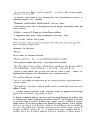 - E a imperatriz, como deixou o senhor a imperatriz? - perguntou a mulher do desembargador,
inclinando-se para o visconde.

- A imperatriz, minha senhora, é aquele mesmo coração, aquela mesma brandura: diz que há de
morrer onde morrer o velho... Uma santa!

- Mas, quando pretende embarcar a família imperial? - interrogou Furtado.

- Por enquanto nada está resolvido. Sua Majestade não quer precipitar uma viagem dolorosa, tem
saudades do Brasil.

- Coitado!... - murmurou D. Branca, sem tirar os olhos do capitalista.

- E ninguém sabe, afinal, qual é a doença do imperador! - disse o velho Lousada.

- Não é coração? - atalhou a dama de honor.

O visconde, muito respeitosamente, pediu licença à nobre senhora para dizer que não, que o Sr. D.
Pedro II estava com uma glicosúria...

- Glicosúria? Que é glicosúria?

- Diabetes...

- Creia o senhor que ainda não compreendi...

- Diabetes... glicosúria... - fez o visconde atrapalhado, esfregando-se os dedos.

- Enfraquecimento cerebral, minha mulher - explicou Lousada convictamente.

- Não é bem enfraquecimento cerebral; o enfraquecimento, segundo ouvi dizer, é um dos múltiplos
sintomas da diabetes... - emendou o banqueiro. - A glicosúria é... é uma doença dos rins.

- Açúcar na urina, homem, creio que está muito bem dito açúcar na urina! - opinou o Dr.
Condicional interrompendo as suas reflexões poéticas para emitir juízo científico.

- É... - confirmou friamente o visconde.

- Pois eu já ouvi dizer por um médico ilustre que Sua Majestade sofre de um esgotamento nervoso...
- falou o secretário.

- Em francês surmenage, isto é, excesso de trabalho mental... - explicou ainda uma vez, com um ar
pedante, o literato.

As indiscretas e bruscas explicações do Dr. Condicional causaram má impressão ao visconde que
perguntou baixinho a Furtado "se aquele moço era doido".

Os últimos incômodos do soberano interessavam mais à população fluminense que a alta ou baixa
do câmbio ou que a queda estrondosa de um ministério em peso. Na Rua do Ouvidor, na Bolsa, nas
secretarias de Estado, nas redações de jornais, todo o mundo comentava a diabetes do monarca,
citando pareceres de alta valia, recordando feitos ilustres do segundo imperador, como se o homem
já estivesse nas ânsias da morte, discutindo o caráter da enfermidade, que, para uns era diabetes,
para outros lesão cardíaca, para outros ainda, esgotamento nervoso, e, finalmente, para um grupo de
cortesãos, um ligeiro incômodo dos rins. E ninguém acertava com o verdadeiro mal que se
apoderava lento e lento do imperial organismo. O governo, escrupuloso por demasia quando se
 