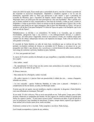 tratava do chefe da nação, ficava mudo ante a curiosidade do povo, sem dar à Câmara o gostinho de
lhe responder às sucessivas interpelações. Deputados e senadores erguiam a voz no seio do
Parlamento, inquirindo sobre os "fatos que alarmavam o país inteiro" e quer o presidente do
Conselho de Ministros, quer o Secretário do Império, diziam simples e laconicamente que "Sua
Majestade estava em pleno gozo das suas prerrogativas e das suas faculdades". Mas o grande caso
que os boatos enchiam as ruas, comunicando-se, num furor de incêndio, a todas as casas, a todos os
arrabaldes e a todas as províncias. Falava-se mesmo na ida do imperador para a Tijuca e daí, se não
melhorasse, para bordo de um vapor estrangeiro. Que ia fazer Sua Majestade na Tijuca - ele que só
arredava o pé da Boa Vista para Petrópolis? O clima da Tijuca era quase o de Petrópolis: que ia ele
fazer ao alto da Tijuca?

Multiplicavam-se as dúvidas e os comentários. Os barões e os viscondes, que se sentiam
incomodados, apregoavam logo a sua diabetes, o seu enfraquecimento nervoso; e a palavra
surmenage, até então pouco vulgarizada, tornou-se uma palavra à moda, um vocábulo chique para
exprimir dor de cabeça, indisposição nervosa e até impurezas do sangue. Todo o Rio de Janeiro era
uma grande surmenage...

O visconde de Santa Quitéria, ao cabo de meia hora, reconheceu que as notícias de que fora
portador involuntário enchiam de tristeza os convidados de D. Branca, e, um pouco no ar, um
pouquinho sem Saber o que dissesse, ele, o gentleman, o correto homem de salão, nunca supérfluo,
nem amigo de contrariar o próximo, bandeou-se para Adelaide.

- V. Exa. tem gostado da Corte?

A esposa de Evaristo acordou da abstração em que mergulhara e respondeu timidamente, com um
leve suspiro:

- Sim, senhor... muito!

- Ah, naturalmente! A Corte é hoje um dos centros mais aristocráticos do mundo. Nas províncias,
em geral, não se faz idéia do que isto é...

D. Branca interveio:

- Mas ainda não foi a Petrópolis, senhor visconde.

- Oh, então é preciso ir, é preciso fazer um passeiozinho à cidade dos reis... - tornou o banqueiro
afetando um sorriso.

- Lá isso concordo - apoiou Valdevino Manhães, às voltas com o pincenê. - Petrópolis é o
complemento do Rio de Janeiro, ou antes, do Município neutro.

Evaristo quis dar um aparte; mas por prudência, engoliu a expressão. Ia desgostar o Santa Quitéria
com uma alfinetada na monarquia. Para quê?

Já era tarde. O calor sufocava. Não se ouvia uma pisada na rua. Tudo quieto. Longe, para os lados
da praia, tilintavam as campainhas dos bondes. Os dois rapazes do comércio tinham-se erguido para
fumar um cigarro à janela. - "Como estava escura a noite!" murmurou um deles. O gás da sala dava
uma luz preguiçosa, uma claridade de antecâmara. O piano, sempre aberto, esperava que alguém o
fosse animar com as teclas muito alvas, muito novinhas.

O primeiro a retirar-se foi o visconde. Tinha cumprido o seu dever. Pedia licença...

Luís Furtado acompanhou-o à porta da rua, embaixo.
 