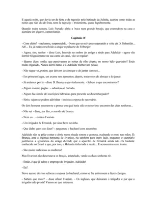 E aquela noite, que devia ser de festa e de regozijo pelo batizado da Julinha, acabou como todas as
noites que não são de festa, nem de regozijo - tristemente, quase lugubremente.

Quando todos saíram, Luís Furtado abriu a boca num grande bocejo, que estrondeou na casa e
acendeu um cigarro, cantarolando.

                                            Capítulo IV
- Com efeito! - exclamou, surpreendido. - Nem que se estivesse esperando a volta de D. Sebastião...
Ah!... Eu já estava resolvido a alugar o palacete do Friburgo!

- Agora, sim, senhor - disse Luís, batendo no ombro do amigo e rindo para Adelaide - agora vão
dormir folgadamente na sua cama de casal, vão se regalar!

- Queres dizer, então, que passávamos as noites de olho aberto, no nosso belo quartinho? Estás
muito enganado. Nunca dormi tanto, e a Adelaide melhor um pouco.

- Não segue-se, porém, que deixem de almoçar e de jantar conosco...

- Em primeiro lugar, um exame nos aposentos; depois, trataremos do almoço e do jantar.

- Já andamos por lá - disse D. Branca espevitadamente. - Sabem o que encontramos?

- Algum menino pagão... - adiantou-se Furtado.

- Algum fac-símile de inscrições hebraicas para presente ao desembargador?

- Sério; vejam se podem adivinhar - insistiu a esposa do secretário.

Os dois homens puseram-se a pensar em qual teria sido o misterioso encontro das duas senhoras...

- Não sei - disse, por fim, o marido de Branca.

- Nem eu... - imitou Evaristo.

- Um irrigador de Ermarck, por sinal bem novinho.

- Que diabo quer isso dizer? - perguntou o bacharel com assombro.

Adelaide não se pôde conter e abriu numa risada sonora e gostosa, ocultando o rosto nas mãos. D.
Branca, ante a ingênua pergunta de Evaristo, ria também para outro lado, enquanto o secretário
justificava a ignorância do amigo dizendo que o aparelho de Ermarck ainda não era bastante
conhecido no Brasil e que, por isso, o Holanda tinha toda a razão... E acrescentou com ironia:

- São muito maliciosas as mulheres!

Mas Evaristo não descruzava os braços, estatelado, vendo as duas senhoras rir.

- Então, é que já sabes o emprego do irrigador, Adelaide!

- Eu?

Novo acesso de riso sufocou a esposa do bacharel, como se lhe estivessem a fazer cócegas.

- Sabem que mais? - disse afinal Evaristo. - Os ingleses, que deixaram o irrigador é por que o
irrigador não presta! Vamos ao que interessa.
 