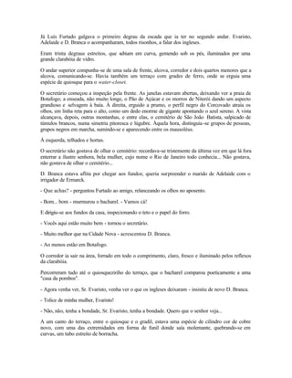 Já Luís Furtado galgava o primeiro degrau da escada que ia ter no segundo andar. Evaristo,
Adelaide e D. Branca o acompanharam, todos risonhos, a falar dos ingleses.

Eram trinta degraus estreitos, que s
                                   ubiam em curva, gemendo sob os pés, iluminados por uma
grande clarabóia de vidro.

O andar superior compunha-se de uma sala de frente, alcova, corredor e dois quartos menores que a
alcova, comunicando-se. Havia também um terraço com grades de ferro, onde se erguia uma
espécie de quiosque para o water-closet.

O secretário começou a inspeção pela frente. As janelas estavam abertas, deixando ver a praia de
Botafogo; a enseada, não muito longe, o Pão de Açúcar e os morros de Niterói dando um aspecto
grandioso e selvagem à baía. À direita, erguido a prumo, o perfil negro do Corcovado atraía os
olhos, em linha reta para o alto, como um dedo enorme de gigante apontando o azul sereno. A vista
alcançava, depois, outras montanhas, e entre elas, o cemitério de São João Batista, salpicado de
túmulos brancos, numa simetria pitoresca e lúgubre. Àquela hora, distinguia -se grupos de pessoas,
grupos negros em marcha, sumindo-se e aparecendo entre os mausoléus.

À esquerda, telhados e hortas.

O secretário não gostava de olhar o cemitério: recordava-se tristemente da última vez em que lá fora
enterrar a ilustre senhora, bela mulher, cujo nome o Rio de Janeiro todo conhecia... Não gostava,
não gostava de olhar o cemitério...

D. Branca estava aflita por chegar aos fundos; queria surpreender o marido de Adelaide com o
irrigador de Ermarck.

- Que achas? - perguntou Furtado ao amigo, relanceando os olhos no aposento.

- Bom... bom - murmurou o bacharel. - Vamos cá!

E dirigiu-se aos fundos da casa, inspecionando o teto e o papel do forro.

- Vocês aqui estão muito bem - tornou o secretário.

- Muito melhor que na Cidade Nova - acrescentou D. Branca.

- Ao menos estão em Botafogo.

O corredor ia sair na área, forrado em todo o comprimento, claro, fresco e iluminado pelos reflexos
da clarabóia.

Percorreram tudo até o quiosqueziriho do terraço, que o bacharel comparou poeticamente a uma
"casa da pombos".

- Agora venha ver, Sr. Evaristo, venha ver o que os ingleses deixaram - insistiu de novo D. Branca.

- Tolice de minha mulher, Evaristo!

- Não, não, tenha a bondade, Sr. Evaristo, tenha a bondade. Quero que o senhor veja...

A um canto do terraço, entre o quiosque e o gradil, estava uma espécie de cilindro cor de cobre
novo, com uma das extremidades em forma de funil donde saía molemante, quebrando-se em
curvas, um tubo estreito de borracha.
 