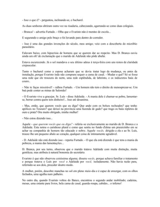 - Isso o que é? - perguntou, inclinando-se, o bacharel.

As duas senhoras abriram outra vez na risadaria, cabeceando, agarrando-se como duas colegiais.

- Branca! - advertiu Furtado. - Olha que o Evaristo não é menino de escola...

E segurando o amigo pelo braço o foi levando para dentro do corredor.

- Isso é uma das grandes invenções do século, meu amigo; veio com a descoberta do micróbio
parasitário.

Falavam baixo, com hipocrisia de homens que se querem dar ao respeito. Mas D. Branca ouviu
ainda um oh! de exclamação que o marido de Adelaide não pôde abafar.

Estava escurecendo. Já o sol mandava o seu último adeus à terça-feira com uns restos de claridade
crepuscular.

Tanto o bacharel como a esposa acharam que se devia tratar logo da mudança, ou antes da
instalação, porque Evaristo inda não comprara sequer a cama de casal. - Mudar o quê? Só se fosse
uma rede que ele trouxera do norte, uma rede esplêndida, de labirinto, e os indiscretos baús de
couro..

- Não te faças miserável! - ralhou Furtado. - Um homem não tem o direito de menosprezar-se. Um
baú pode conter as minas de Salomão!

- O Evaristo vive a gracejar, Sr. Luís - disse Adelaide. - A mania dele é chamar-se pobre, lamentar-
se, berrar contra quem tem dinheiro!... Isso até desanima.

- Mas, então, que querem vocês que eu diga? Que ando com os bolsos recheados? que tenho
apólices no Tesouro? que deixei na província uma fazenda de gado? que trago os baús repletos de
ouro e prata? Ora muito obrigado, minha mulher!

- Não estou dizendo isso...

Aquele - que querem vocês que eu diga? - referia -se exclusivamente ao marido de D. Branca e a
Adelaide. Esta notou o carinhoso plural e como que sentiu no fundo d'alma um prazerzinho em se
achar na companhia de homem tão educado e nobre. Aquele vocês, dirigido a ela e ao Sr. Luís,
trouxe-lhe um pequeno abalo ao coração, qualquer coisa de intimamente agradável.

- D. Adelaide não está dizendo isso - repetiu Furtado. - O que ela está dizendo é que tens a mania da
pobreza, a mania das lamentações...

D. Branca, por seu turno, observou que o marido tratava Adelaide com muita distinção, muita
gentileza; mas atribuiu à natural bonomia do secretário.

Evaristo é que não observou coisíssima alguma; dissera vocês, porque achava familiar o tratamento
e porque tratava o Luís por você e Adelaide por você, isoladamente. Não havia razão para,
referindo-se aos dois, proceder doutro modo.

A mulher, porém, descobre manchas no sol em pleno meio-dia e é capaz de enxergar, com os olhos
fechados, uma agulha num palheiro.

No outro dia, quando Evaristo voltou do Banco, encontrou o segundo andar mobiliado; cadeiras,
mesas, uma estante para livros, bela cama de casal, guarda-roupa, cabides... o inferno!
 