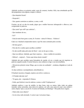 Adelaide recebeu-o no primeiro andai, como de costume, risonha e feliz, mas estranhando que lhe
não perguntasse coisa alguma, rompeu o silêncio:

- Que despesão fizeste!

- Despesão?..

- Sim; quanto custariam as cadeiras, a cama, o sofá.

Evaristo, em pé, no alto da escada, julgou que a mulher houvesse enlouquecido e olhava-a, sem
compreender as palavras.

- Que cama? que sofá? que cadeiras?...

- Que mandaste da rua...

- Eu?!

- Está de muito bom gosto a cama, Sr. Evaristo - saltou D. Branca. - Felicito-o!

Cada vez o bacharel compreendia menos o que lhe estava entrando pelos ouvidos.

- De bom gosto?...

- Pois não foi o senhor quem escolheu a mobília?

- Eu não escolhi nada, pelo amor de Deus! - nem sei do que se trata...

- Quer nos debicar, Adelaide, quer fazer surpresa... - disse a mulher do secretário.

- Debicar!... surpresa!... Temos aqui almas doutro mundo?

Adelaide não quis acreditar numa brincadeira do marido, tal era a sizudez que ele imprimia às
palavras naquela ocasião. Evaristo brincava, mas conhecia -se logo o seu tom de pilhéria.

- Deixem-me primeiro tomar fôlego, que eu estou me acabando! - exclamou, dirigindo-se à sala de
jantar.

As duas senhoras o acompanharam, entreolhando-se.

O bacharel encostou a bengala, respirou com alívio e sentou-se.

- O Furtado inda não veio?

- 'Té agora, não - respondeu D. Branca.

- Então, que história é essa de cadeiras e camas e sofás? Expliquem-se!

Adelaide explicou o caso da mobília: às duas horas, mais ou menos, tinha vindo um galego
trazendo, numa carrocinha, meia dúzia de cadeiras, um sofá, uma cama de casal, uma estante e
outros objetos "para a casa do Sr. Evaristo de Holanda, em Botafogo". Não podia haver engano.

- Onde estão esses objetos?

- Lá em cima, tudo arrumado. A cama é que é um pouco larga...
 