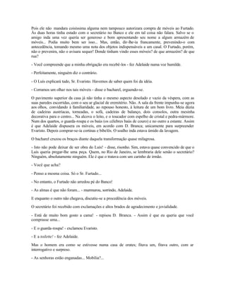 Pois ele não mandara coisíssima alguma nem tampouco autorizara compra de móveis ao Furtado.
Às duas horas tinha estado com o secretário no Banco e ele em tal coisa não falara. Salvo se o
amigo inda uma vez queria ser generoso e bom apresentando seu nome a algum armazém de
móveis... Podia muito bem ser isso... Mas, então, dir-lhe-ia francamente, prevenindo-o com
antecedência, tomando mesmo uma nota dos objetos indispensáveis a um casal. O Furtado, porém,
não o prevenira, não o avisara sequer! Donde tinham vindo esses móveis? de que armazém? de que
rua?

- Você compreende que a minha obrigação era recebê-los - fez Adelaide numa voz humilde.

- Perfeitamente, ninguém diz o contrário.

- O Luís explicará tudo, Sr. Evaristo. Havemos de saber quem foi da idéia.

- Corramos um olhar nos tais móveis - disse o bacharel, erguendo-se.

O pavimento superior da casa já não tinha o mesmo aspecto desolado e vazio da véspera, com as
suas paredes escorridas, com o seu ar glacial de eremitério. Não. A sala da frente impunha-se agora
aos olhos, convidando à familiaridade, ao repouso honesto, à leitura de um bom livro. Meia dúzia
de cadeiras austríacas, torneadas, o sofá, cadeiras de balanço, dois consolos, outra mesinha
decorativa para o centro... Na alcova o leito, e o toucador com espelho de cristal e pedra-mármore.
Num dos quartos, o guarda-roupa e os baús (os célebres baús de couro) e no outro a estante. Assim
é que Adelaide dispusera os móveis, em acordo com D. Branca; unicamente para surpreender
Evaristo. Depois comprar-se-ia cortinas e bibelôs. O soalho inda estava úmido da lavagem.

O bacharel cruzou os braços diante daquela transformação quase milagrosa.

- Isto não pode deixar de ser obra do Luís! - disse, risonho. Sim, estava quase convencido de que o
Luís queria pregar-lhe uma peça. Quem, no Rio de Janeiro, se lembraria dele senão o secretário?
Ninguém, absolutamente ninguém. Ele é que o tratava com um carinho de irmão.

- Você que acha?

- Penso a mesma coisa. Só o Sr. Furtado...

- No entanto, o Furtado não arredou pé do Banco!

- As almas é que não foram... - murmurou, sorrindo, Adelaide.

E enquanto o outro não chegava, discutiu-se a procedência dos móveis.

O secretário foi recebido com exclamações e altos brados de agradecimento e jovialidade.

- Está de muito bom gosto a cama! - repisou D. Branca. - Assim é que eu queria que você
comprasse uma...

- E o guarda-roupa! - exclamou Evaristo.

- E a toilette! - fez Adelaide.

Mas o homem era como se estivesse numa casa de orates; fitava um, fitava outro, com ar
interrogativo e surpreso.

- As senhoras estão enganadas... Mobília?...
 