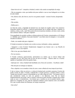- Quem havia de ser? - interpelou o bacharel, crendo e não crendo na estupefação do amigo.

- Não mo perguntes a mim, que também não posso atribuir o caso ao meu bodegueiro ou às almas
do outro mundo.

- Ora, falemos sério, não foste tu, mas foi o teu grande coração! - resumiu Evaristo, desapontado.

- Juro-te!

- Não acredito.

- Melhor pra ti...

Ao final das contas, a dignidade do bacharel teve um ímpeto de orgulho contra "esse misterioso
fornecedor gratuito de móveis", e decla rou positivamente que ia mandar tudo para o depósito, as
cadeiras, a cama, o sofá... tudo! Não aceitava favores de pessoas estranhas e, de mais a mais, ocultas
num criminoso silêncio. Tudo para o depósito!

Uma gargalhada do secretário acolheu as últimas palavras de Evaristo, comunicando-se a D. Branca
e a Adelaide, que ia abrindo a boca para lamentar "a sua linda cama de ramagens e o seu querido
toucador de mármore...".

- Então, vais mandar tudo para o depósito!...

E Furtado novamente ria, batendo com as mãos na mesa, inclinando a cabeça, sapateando.

- Impagável o nosso Evaristo! Simplesmente impagável esse homem com a sua filosofia de
algibeira e com os seus ímpetos!

- Não te rias, que estou falando sério!

- Por isso mesmo...

E Furtado confessou generosamente, aprumando-se na cadeira, que os móveis tinham sido
comprados por ele. Não fizera mais do que um dever de amigo.. . Restava saber se o Evaristo
opunha-se à qualidade sofrível do guarda-roupa...

- Qual opor-me! - disse o bacharel todo humilhado com a fineza do secretário. - Escolheste a dedo!

- Mas não para ser entregue ao depósito.

- Para o depósito vou eu mandar os baús de couro e umas velharias do meu tempo de província.

E não se tornou a falar nos móveis e a estima do bacharel pelo secretário aumentou. Evaristo não
perdia ocasião de gabar o Furtado, exaltando-lhe o coração generoso, a grandeza d'alma e outras
virtudes que ele pouco a pouco ia descobrindo no seu velho colega de Liceu... Um homem como se
não encontravam muitos na terra do egoísmo e da hipocrisia, nesse Rio de Janeiro
fundamentalmente pervertido, onde as traições contavam-se pelas amizades e ninguém dava crédito
senão ao ouro e à maledicência... Um homem que o recebera no seio da própria família e que,
depois de o hospedar em casa, inda lhe emprestava dinheiro e fazia surpresas como a da mobília!
Era o que se podia chamar um filantropo, um amigo excepcional!

- Que achas?
 