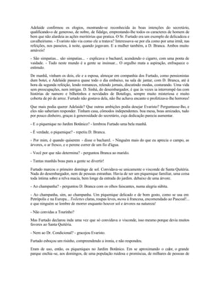 Adelaide confirmou os elogios, mostrando-se reconhecida às boas intenções do secretário,
qualificando-o de generoso, de nobre, de fidalgo, emprestando-lhe todos os caracteres de homem de
bem que não alardeia as ações meritórias que pratica. O Sr. Furtado era um exemplo de delicadeza e
cavalheirismo. - Evaristo não via como ele a tratava? Interessava-se por ela como por uma irmã; nas
refeições, nos passeios, à noite, quando jogavam. E a mulher também, a D. Branca. Ambos muito
amáveis!

- São simpatias... são simpatias... - explicava o bacharel, acendendo o cigarro, com uma ponta de
vaidade. - Tudo neste mundo é a gente se insinuar... O orgulho mata a aspiração, enfraquece o
estímulo.

De manhã, vinham os dois, ele e a esposa, almoçar em companhia dos Furtado, como pensionistas
dum botei, e Adelaide passava quase todo o dia embaixo, na sala de jantar, com D. Branca, até à
hora da segunda refeição, lendo romances, relendo jornais, discutindo modas, costurando. Uma vida
sem preocupações, nem intrigas. D. Sinhá, do desembargador, é que às vezes ia interrompê-las com
histórias de namoro e bilhetinhos e novidades de Botafogo, sempre muito misteriosa e muito
coberta de pó de arroz. Furtado não gostava dela, não lhe achava encanto e profetizava-lhe horrores!

Que mais podia querer Adelaide? Que outras ambições podia desejar Evaristo? Perguntasse-lho, e
eles não saberiam responder. Tinham casa, cômodos independentes. boa mesa, boas amizades, tudo
por pouco dinheiro, graças à generosidade do secretário, cuja dedicação parecia aumentar.

- E o piquenique no Jardim Botânico? - lembrou Furtado uma bela manhã.

- É verdade, o piquenique? - repetiu D. Branca.

- Por mim, é quando quiserem - disse o bacharel. - Ninguém mais do que eu aprecia o campo, as
árvores, o ar fresco, e o perene correr de um fio d'água.

- Você por que não determina? - perguntou Branca ao marido.

- Tantas manhãs boas para a gente se divertir!

Furtado marcou o primeiro domingo de sol. Convidava-se unicamente o visconde de Santa Quitéria.
Nada do desembargador, nem de pessoas estranhas. Havia de ser um piquenique familiar, uma coisa
toda íntima sobre a relva macia, bem longe da entrada do jardim. debaixo de uma árvore.

- Ao champanha? - perguntou D. Branca com os olhos faiscantes, numa alegria súbita.

- Ao champanha, sim, ao champanha. Um piquenique delicado e de bom gosto, como se usa em
Petrópolis e na Europa... Toilettes claras, roupas leves, menu à francesa, encomendado ao Pascoal!...
e que ninguém se lembre de morrer enquanto houver sol e árvores na natureza!

- Não convidas a Tourinho?

Mas Furtado declarou inda uma vez que só convidava o visconde, isso mesmo porque devia muitos
favores ao Santa Quitéria.

- Nem ao Dr. Condicional? - gracejou Evaristo.

Furtado esboçou um risinho, compreendendo a ironia, e não respondeu.

Eram de uso, então, os piqueniques no Jardim Botânico. Em se aproximando o calor, o grande
parque enchia -se, aos domingos, de uma população ruidosa e promíscua, de milhares de pessoas de
 