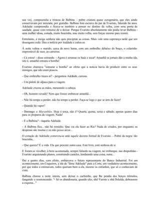 sua vez, compreendia a tristeza de Balbina - pobre criatura quase octogenária, que eles ainda
conservavam por amizade, por gratidão. Balbina fora escrava do pai de Evaristo, falecido há anos.
Adelaide compreendia e ficava-se também a pensar no destino da velha, com uma ponta de
saudade, quase com remorso de a deixar. Porque Evaristo absolutamente não podia levar Balbina -
uma mulher idosa, coitada, muito boazinha, mas muito velha, sem forças mesmo para resistir.

Entretanto, a meiga senhora não quis precipitar as coisas. Mais vale uma esperança tarde que um
desengano cedo. Deu a notícia por lealdade e calou-se.

À noite voltou o marido, cerca de nove horas, com um embrulho debaixo do braço, o colarinho
imprestável de suor, às carreiras.

- Cá estou! - disse entrando. - Agora é arrumar os baús e tocar! Amanhã os jornais dão a minha ida,
isto é, amanhã estoura a bomba!

Evaristo chamava "estourar a bomba" ao efeito que a notícia havia de produzir entre os seus
inimigos, que não eram poucos.

- Que embrulho trazes aí? - perguntou Adelaide, curiosa.

- Um paletó de alpaca para a viagem.

Adelaide cruzou as mãos, meneando a cabeça.

- Oh, homem vexado! Nem que fosses embarcar amanhã...

- Não há tempo a perder, não há tempo a perder. Faça-se logo o que se tem de fazer!

- Quando há vapor?

- Domingo: o Maranhão. Hoje é terça, não é? Quarta, quinta, sexta e sábado, apenas quatro dias
para os preparos de viagem. Nada!

- E a Balbina? - inquiriu Adelaide.

- A Balbina fica... não há remédio. Que vai ela fazer ao Rio? Nada de criados, por enquanto; as
despesas são muitas e eu não posso arcar...

O coração de Adelaide comoveu-se ante aquele decreto formal de Evaristo. - Pobre da negra: tão
boazinha...

- Que queres? É a vida. Ela que procure outra casa. Está livre, está senhora de si.

E foram-se recolher, à hora acostumada, sempre falando na viagem, no embarque, nas despedidas -
Evaristo arquitetando planos, construindo castelos, lembrando uma coisa, outra...

Daí a quatro dias, com efeito, embarcava o futuro representante do Banco Industrial. Foi um
acontecimento, em Coqueiros, a ida de "dona Adelaide" para a Corte, um verdadeiro acontecimento,
por que todos a estimavam, todos queriam bem a ela, mesmo os estranhos, que só a conheciam de
vista.

Balbina chorou a noite inteira, sem deixar o cachimbo, que lhe pendia dos beiços trêmulos,
fungando e resmoneando. "- Só os abandonaria, quando eles, nhô Varisto e nhá Delaida, dobrassem
a esquina..."
 