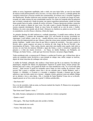 ambos os sexos, largamente espalhadas, indo e vindo, nos seus trajos fofos, ao som de uma banda
de música oculta pitorescamente sob as árvores; e os tons claros das toilettes, o colorido gárrulo dos
vestuários matizavam a frescura sombria dos caramanchões, de mistura com o vermelho sangüíneo
dos flamboyants. Risadas estalavam num cascatear argentino que se ia perder nos longes da mata,
ecoando em ondas sonoras de uma cristalinidade musical. No centro da comprida aléia de palmeiras
que vai desde a entrada até o fundo da quinta, um repuxo esguichava perenemente, caindo em leque
numa grande bacia de pedra, rodeada de mirtos silvestres. Crianças apostavam corridas e juntavam
ao som da música a alegria de suas vozes. Em toda a parte a mesma liberdade comunicativa, a
mesma expansão domingueira. Desde as cinco horas da manhã até as sete da noite, o Jardim
Botânico era como uma grande sala de hotel. Almoçava-se, lanchava-se, jantava-se ao ar livre, sob
os castanheiros, na relva fresca e cheirosa, à beira dos lagos.

Ao primeiro domingo de abril realizou-se o sonhado piquenique. A manhã estava radiosa, de uma
inefável limpidez, o contorno das montanhas muito vivo, sem borrões de nuvens, recortando em
ziguezague o azul infinito e puro do céu - manhã deliciosa como uma recordação do passado ou
como uma tela impressionista em que vibrasse a alma das coisas numa estranha sinfonia bucólica de
poema virgiliano... manhã como essas de que falava a esposa do secretário - boa para a gente se
divertir, para a gente esquecer um pouco as misérias da vida, longe da Rua do Ouvidor e das
mexeriqueiras do bairro... Valia a pena, decerto, aproveitar uma manhã como aquela, indo entre as
árvores, no seio bom da natureza, bebendo a água das fontes, a ouvir o misterioso segredar dos
pássaros e o trilar dos insetos invisíveis - na Tijuca, no Jardim Botânico, em Petrópolis, em
Friburgo, em Santa Teresa..., onde quer que houvesse frescura e um pouco d'água límpida.

Todos acordaram cedo, a começar por D. Branca e a acabar por Evaristo, que, à última hora, não se
sentia em condições muito favoráveis a uma jornada no campo; mas, enfim, sempre se resolveu,
depois de tomar uma dose de conhaque com açúcar.

A mulher de Furtado, sobretudo, não ocultava o bom humor que lhe ia na natureza. Era doida por
piqueniques, ninguém lhe falasse em piqueniques! Ergueu-se às quatro horas, mesmo porque não
dormira bem com o calor, e foi à janela da frente ver como amanhecera o dia, "se o Corcovado tinha
nuvens"... Qual nuvens! O perfil da montanha estava limpo na meia sombra do alvorecer. Qual
nuvens! Daí a pouco o solzinho estava fora e ela em caminho para o Jardim Botânico, mais o
Furtado e a Adelaide e o Evaristo e o visconde, o simpático visconde, o homem que ela tanto
admirava e que em toda a parte era o mesmo - elegante, correto, generoso como um nababo, fidalgo
até no abotoar a luva a uma dama... Oh, o visconde de Santa Quitéria! Como ela se ia divertir,
naquele passeio ao ar livre, como ela ia gozar! A última cartinha dele...

- Que horas são?

Era a voz do secretário, inda na cama, na frescura matinal dos lençóis. D. Branca teve um pequeno
susto, um ligeiro sobressalto.

"Que horas eram? Quatro e meia..."

Ele, então, bocejou, espreguiçou-se molemente, coçando-se e tornou a perguntar:

- Quatro e meia?

- Deu agora... Não faças barulho para não acordar a Julinha.

- Vamos tratando de nos vestir.

- Vamos. Não tarda clarear.
 