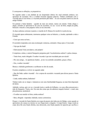 E começaram as abluções, os preparativos.

No segundo andar o som abafado de um despertador elétrico fez sinal retinindo embaixo, nos
aposentos do secretário. Ele e a mulher trocaram algumas palavras. Tinham combinado com o
visconde para as seis horas e o visconde prometera pão faltar. - Às seis em ponto estaria na casa do
amigo Furtado.

Foi pontual o Santa Quitéria - questão de mais um minuto, menos um minuto. Vinha chique e
alegre, sorrindo ao aproximar-se da casa do secretário, no seu veston de brim, chapéu de palha,
binóculo a tiracolo e uma pequena valise cor de chocolate.

As duas senhoras correram à janela e o marido de D. Branca foi recebê-lo à porta da rua.

O visconde apeou nobremente, murmurou qualquer coisa ao boleeiro, e, risonho, apertando a mão a
Furtado:

- Creio que estou na hora...

O secretário respondeu com uma exclamação venturosa, estirando o braço para o Corcovado:

- Veja que dia lindo!

- Efetivamente! Está convidativo, está próprio!

E respeitoso, solene, o amável banqueiro perguntou pela "excelentíssima senhora" e pelas crianças.

- Todos bons, muito obrigado. O senhor visconde é que tem mocidade para um século!

- Oh, meu amigo... As aparências iludem... já me vou sentindo cansadinho, graças a Deus.

- Ora, o senhor visconde!

Branca e Adelaide gentilmente o acolheram no alto da escada.

Evaristo completava a toilette no segundo andar

- Que dia lindo, senhor visconde! - fez a esposa do secretário. recuando para deixar passar o Santa
Quitéria.

- Lindo, minha senhora, lindíssimo!

Tinham todos um ar alegre e trataram-se com uma familiaridade burguesa, na mais bela disposição
de ânimo.

Adelaide, curiosa, quis ver se o visconde trazia o anelão de brilhante, e os seus olhos procuravam a
mão do banqueiro. Trazia, sim. Era uma das coisas que ela admirava naquele homem - o anel, uma
jóia primorosa, inestimável.

- O senhor seu marido vai bem, minha senhora?

- Bem, obrigada - respondeu Adelaide, menos cerimoniosa.

Porque o visconde de Santa Quitéria em roupa de passeio não tinha ares de fidalgo, como quando se
apresentava de casaca ou mesmo no seu fraque justo e elegante. A roupa branca - larga e mole no
corpo dava-lhe uma feição distinta, mas democrata, uma feição popular de rapazola que sacrifica o
 