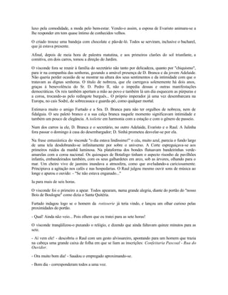 luxo pela comodidade, a moda pelo bem-estar. Vendo-o assim, a esposa de Evaristo animara-se a
lhe responder em tom quase íntimo de conhecidos velhos.

O criado trouxe uma bandeja com chocolate e pão-de-ló. Todos se serviram, inclusive o bacharel,
que já estava presente.

Afinal, depois de meia hora de palestra matutina, e aos primeiros clarões do sol triunfante, a
comitiva, em dois carros, tomou a direção do Jardim.

O visconde fora se reunir à família do secretário não tanto por delicadeza, quanto por "chiquismo",
para ir na companhia das senhoras, gozando a amável presença de D. Branca e da jovem Adelaide.
Não queria perder ocasião de se mostrar na altura dos seus sentimentos e da intimidade com que o
tratavam as dignas senhoras. O título de nobreza, que ele carregava solenemente há dois anos,
graças à benevolência do Sr. D. Pedro II, não o impedia dessas e outras manifestações
democráticas. Os reis também apertam a mão ao povo e também lá um dia esquecem as púrpuras e
a coroa, trocando-as pelo redingote burguês... O próprio imperador já uma vez desembarcara na
Europa, no cais Sodré, de sobrecasaca e guarda-pó, como qualquer mortal.

Estimava muito o amigo Furtado e a Sra. D. Branca para não ter orgulhos de nobreza, nem de
fidalguia. O seu paletó branco e a sua calça branca naquele momento significavam intimidade e
também um pouco de elegância. A toilette em harmonia com a estação e com o gênero de passeio.

Num dos carros ia ele, D. Branca e o secretário, no outro Adelaide, Evaristo e o Raul. A Julinha
fora passar o domingo à casa do desembargador; D. Sinhá prometeu desvelar-se por ela.

Na frase entusiástica do visconde "o dia estava lindíssimo!" o céu, muito azul, parecia o fundo largo
de uma tela desdobrando-se infinitamente por sobre o universo. A Corte espreguiçava-se aos
primeiros ruídos da manhã luminosa. Na plataforma dos bondes flutuavam bandeirinhas verde-
amarelas com a coroa nacional. Os quiosques de Botafogo tinham o aspecto risonho de pavilhões
infantis, embandeirados também, com os seus galhardetes em arco, sob as árvores, olhando para o
mar. Um cheiro vivo de jasmins inundava a atmosfera, como que aveludando-a cariciosamente.
Principiava a agitação nos cafés e nas hospedarias. O Raul julgou mesmo ouvir sons de música ao
longe e apurou o ouvido: - "Se não estava enganado..."

Ia para mais de seis horas.

O visconde foi o primeiro a apear. Todos apearam, numa grande alegria, diante do portão do "nosso
Bois de Boulogne" como dizia o Santa Quitéria.

Furtado indagou logo se o homem da rotisserie já teria vindo, e lançou um olhar curioso pelas
proximidades do portão.

- Qual! Ainda não veio... Pois olhem que eu tratei para as sete horas!

O visconde tranqüilizou-o puxando o relógio, e dizendo que ainda faltavam quinze minutos para as
sete.

- Aí vem ele! - descobriu o Raul com um gesto alvissareiro, apontando para um homem que trazia
na cabeça uma grande caixa de folha em que se liam as inscrições: Confeitaria Pascoal - Rua do
Ouvidor.

- Ora muito bom dia! - Saudou o empregado aproximando-se.

- Bom dia - corresponderam todos a uma voz.
 