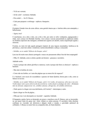 - Vá lá um vermute.

- Já tão cedo! - exclamou Adelaide.

- Pois então!... - fez D. Branca.

- Cedo para preparar o estômago - replicou o banqueiro.

- Ah!...

O próprio Furtado tirou da cesta cálices, uma garrafa intacta que o Antônio abriu com estampido, e
bebericaram.

- Agora, toca!

E marcharam, ora a dois e dois, ora a três e três, por entre os tufos verdejantes, papagueando e
rindo, num começo de liberdade familiar. Aves ariscas voavam pressentindo-os; pipilavam ninhos
na frondosa espessura das ramagens; estridulavam cigarras em desafio, numa orquestração aguda e
uníssona.

Evaristo, no meio de toda aquela paisagem tropical, de uma riqueza encantadora, lembrou-se da
província, e, num tom solene e misterioso, recitou descobrindo a cabeça e estacando:

- Solidão, eu te saúdo! Silêncio do bosque, salve!

Lera isso há muito num clássico português e nunca um pensamento alheio fora tão bem empregado!

- Olhe, D. Adelaide, como se deita a perder um homem - gracejou o secretário.

Adelaide sorriu.

- Vocês é porque não sabem glorificar a natureza, vocês é porque não lêem os clássicos! - replicou o
bacharel.

- Mas não te lembras do resto.

- Como não me lembro, se é uma das páginas que eu nunca hei de esquecer?

E o bacharel, sem receio de escandalizar o aprumo do Santa Quitéria, berrou para o alto, como se
falasse às nuvens:

- Solidão, eu te saúdo! Silêncio do bosque, salve! A ti venho, oh natureza; abre-me o teu seio.
Venho depor nele o peso aborrecido da existência; venho despir as fadigas da vida!. .. Os homens
não me deixam; amparai-me vós, solidões amenas, abrigai-me, oh solidões deleitosas.

- Onde queres tu chegar com essa desfruteira, oh Evaristo? - interrompeu o outro.

- Quero chegar ao fim da página...

- Olha que isso é um desrespeito ao visconde! - segredou Adelaide.

O banqueiro, porém, havia -se destacado um pouco e marchava com D. Branca, sem se incomodar,
no seu passo lento de garça real. Atrás vinham as outras pessoas. O secretário tinha absoluta
confiança no visconde; até aborrecia -o dalgum modo a sisudez, a gravidade patriarcal do
celibatário. A Branca ia muito bem na companhia dele, do Santa Quitéria.
 