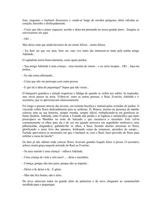 Este, enquanto o bacharel discursava e vendo-se longe de ouvidos perigosos, abriu válvulas ao
coração, baixinho e disfarçadamente.

- Creio que não a posso esquecer; acordo e deito-me pensando no nosso grande amor... Imagine se
estivéssemos sós aqui.

- Oh!...

Mas deixe estar que ainda havemos de ser muito felizes... muito felizes.

- Eu bem sei que me ama, bem sei, mas vi-o outro dia interessar-se tanto pela minha amiga
Adelaide...

O capitalista sorriu benevolamente, como quem perdoa.

- Sua amiga Adelaide é uma criança... uma menina de ontem... e eu seria incapaz... Oh!... faça-me
justiça...

- Eu não estou afirmando...

- Creia que não me preocupo com outra pessoa.

- E que tal a idéia do piquenique? Supus que não viesse...

O banqueiro guardava a atitude respeitosa e fidalga de quando se exibia nos salões. Ia responder,
mas ouviu passos na areia. Voltou-se: eram as outras pessoas, o Raul, Evaristo, Adelaide e o
secretário, que se aproximavam silenciosamente.

Foi longo o passeio através das árvores, em romaria bucólica e matinal pelas avenidas do jardim. O
visconde colhia flores dedicadamente para as senhoras. D. Branca, mesmo na presença do marido,
colocou uma na sua botoeira, sempre risonha, sempre afável, multiplicando-se em gentilezas ao
Santa Quitéria. Adelaide, entre Evaristo e Furtado não perdia o ar ingênuo e melancólico que tanto
preocupava ao Manhães na noite do batizado e que encantava o secretário. Este volvia
constantemente os olhos para ela e de vez em quando arriscava um segredinho inofensivo, uma
pilheriazinha, elogiando-a, gabando-lhe os olhos, a boca, fazendo alusões amorosas às flores,
glorificando o amor livre dos pássaros, lembrando cenas de romances, episódios do campo...
Furtado aproveitava os momentos em que o bacharel ia, com o Raul, fazer provisão de flores para
enfeitar a mesa do lanche".

Os dois já não sabiam onde colocar flores; levavam grandes buquês feitos à pressa. O secretário
achava muita graça naquela amizade do Raul ao Evaristo.

- Se meu marido é uma criança! - ralhava Adelaide.

- Uma criança de vinte e oito anos!... - dizia o secretário.

- Criança, porque não tem juízo, porque não se importa...

- Deixe-o lá, deixe-o lá... É gênio.

- Mas não fica bonito, não é sério.

De novo entravam todos na grande além de palmeiras e de novo chegaram ao caramanchão
escolhido para o piquenique.
 