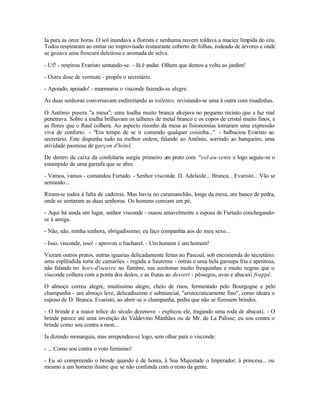 Ia para as onze horas. O sol inundava a floresta e nenhuma nuvem toldava a maciez límpida do céu.
Todos respiraram ao entrar no improvisado restaurante coberto de folhas, rodeado de árvores e onde
se gozava uma frescura deleitosa e aromada de selva.

- Uf! - respirou Evaristo sentando-se. - Já é andar. Olhem que demos a volta ao jardim!

- Outra dose de vermute - propôs o secretário.

- Apoiado, apoiado! - murmurou o visconde fazendo-se alegre.

As duas senhoras conversavam endireitando as toilettes, revistando-se uma à outra com risadinhas.

O Antônio pusera "a mesa"; uma toalha muito branca alvejava no pequeno recinto que a luz mal
penetrava. Sobre a toalha brilhavam os talheres de metal branco e os copos de cristal muito finos, e
as flores que o Raul colhera. Ao aspecto risonho da mesa as fisionomias tomaram uma expressão
viva de conforto. - "Era tempo de se ir comendo qualquer coisinha..." - balbuciou Evaristo ao
secretário. Este dispunha tudo na melhor ordem, falando ao Antônio, sorrindo ao banqueiro, uma
atividade pasmosa de garçon d'hótel.

De dentro da caixa da confeitaria surgiu primeiro um prato com "vol-au-vents e logo seguiu-se o
estampido de uma garrafa que se abre.

- Vamos, vamos - comandou Furtado. - Senhor visconde. D. Adelaide... Branca... Evaristo... Vão se
sentando...

Riram-se todos à falta de cadeiras. Mas havia no caramanchão, longe da mesa, um banco de pedra,
onde se sentaram as duas senhoras. Os homens comiam em pé.

- Aqui há ainda um lugar, senhor visconde - ousou amavelmente a esposa de Furtado conchegando-
se à amiga.

- Não, não, minha senhora, obrigadíssimo; eu faço companhia aos do meu sexo...

- Isso, visconde, isso! - aprovou o bacharel. - Um homem é um homem!

Vieram outros pratos, outras iguarias delicadamente feitas no Pascoal, sob encomenda do secretário:
uma esplêndida torta de camarões - regada a Sauterne - ostras e uma bela garoupa fria e apetitosa,
não falando no hors-d'oeuvre no fiambre, nas azeitonas muito fresquinhas e muito negras que o
visconde colhera com a ponta dos dedos, e as frutas ao dessert - pêssegos, uvas e abacaxi frappé.

O almoço correu alegre, muitíssimo alegre, cheio de risos, fermentado pelo Bourgogne e pelo
champanha - um almoço leve, delicadíssimo e substancial, "aristocraticamente fino", como ideara o
esposo de D. Branca. Evaristo, ao abrir-se o champanha, pediu que não se fizessem brindes.

- O brinde é a maior tolice do século dezenove - explicou ele, tragando uma roda de abacaxi. - O
brinde parece até uma invenção do Valdevino Manhães ou de Mr. de La Palisse; eu sou contra o
brinde como sou contra a mon...

Ia dizendo monarquia, mas arrependeu-se logo, sem olhar para o visconde:

- ... Como sou contra o voto feminino!

- Eu só compreendo o brinde quando é de honra, à Sua Majestade o Imperador, à princesa... ou
mesmo a um homem ilustre que se não confunda com o resto da gente.
 