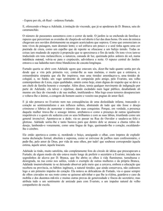 - Espera por ele, oh Raul - ordenou Furtado.

E, oferecendo o braço a Adelaide, à imitação do visconde, que já se apoderara de D. Branca, saiu do
caramanchão.

O número de passeantes aumentava com o correr da tarde. O jardim ia -se enchendo de famílias e
rapazes que percorriam as avenidas de chapéu-de-sol aberto à luz das duas horas. Os sons da música
chegavam aos ouvidos distintamente na aragem acariciadora que soprava. Como que esmoreciam os
tons vivos da paisagem, num desmaio lento; o sol esfriava um pouco e o azul tinha agora uma cor
poeirada de cinza, como um espelho que de repente se ofuscasse a um bafejo úmido. Todas as
coisas iam mudando de aspecto à proporção que se aproximava o fim da tarde. Os tons vivos iam-se
traduzindo em tons melancólicos; a natureza, cansada de luz, queimada pelos ardores do sol, numa
indolência outonal, volvia-se para o crepúsculo, adivinhava a noite. O repuxo central do Jardim
entoava a sua ladainha num ritmo blandicioso de cascata longínqua.

Furtado queria se abrir com Adelaide agora que estavam sós, dizer-lhe tudo quanto sentia por ela
desde que a vira pela primeira vez, contar-lhe as suas insônias, o muito que a estimava, a
extraordinária simpatia que ela lhe inspirava; mas uma timidez amordaçava-o, uma timidez de
colegial, e, no fundo, um vago sentimento de compaixão pelo amigo, pelo Evaristo, seu velho
contemporâneo do Liceu, cujas qualidades, ontem como hoje, eram dignas do respeito que se deve a
um chefe de família honesto e exemplar. Além disso, temia qualquer movimento de indignação por
parte de Adelaide; ela talvez o repelisse, dando escândalo num lugar público, desabafando ali
mesmo em face do visconde e de sua mulher, inutilizando-o. Mas logo esses temores desapareciam
e voltava-lhe o ânimo, a coragem de homem useiro e vezeiro nas pugnas do amor fácil.

E já não pensava no Evaristo nem nas conseqüências de uma deslealdade infame, trancando o
coração ao sentimentalismo e aos influxos nobres, abstraindo de tudo que não fosse o desejo
criminoso e lúbrico de aumentar o número das suas conquistas. Porque, em verdade, a presença
daquela mulher tirava-lhe o sossego íntimo, arrebatava-o como a presença de outras igualmente
respeitáveis e a quem ele seduzira com os seus brilhantes e com as suas lábias, triunfando como um
general invencível. Apontava-as a dedo; via -as passar na Rua do Ouvidor e saudava-as feliz e
glorioso. Adelaide sorria -lhe e tanto bastava para que dentro dele se ateasse a chama rubra do
desejo, lambendo-o vorazmente, como uma língua de fogo, queimando-lhe o coração, escaldando-
lhe o cérebro.

Ele então apertava-a contra si, mordendo o beiço, ameigando o olhar, com ímpetos de explodir
numa declaração formal, absoluta e suprema, como se estivesse de joelhos num confessionário, e
pedir-lhe, pelo amor de Deus, por vida de seus olhos, por tudo! que soubesse corresponder àquela
estima, àquele amor, àquela loucura.

Adelaide ia rindo, muito satisfeita, não completamente fora do círculo de idéias que preocupavam a
Furtado; de algum modo ela não estava muito longe de preferir o secretário a Evaristo; iniciada nos
segredinhos de alcova por D. Branca, que lhe abrira os olhos à vida fluminense, tumultuosa e
desregrada, na rua como nos salões, vendo o exemplo de outras mulheres e da própria Branca,
Adelaide insensivelmente ia -se deixando absorver pelo meio que a cercava, embora a educação que
recebera na província, os hábitos ingênuos, a natural timidez, que ainda conservava, não cedessem
logo a um primeiro impulso do coração. Ela notava as delicadezas de Furtado, via -o quase sempre
de olhos cravados no seu rosto como se quisesse adivinhar o que lhe ia n'alma, guardava o caso da
mobília e dos duzentos-mil-réis e muitas outras provas de generosidade e fineza do secretário; mas
atribuía tudo a um sentimento de amizade para com Evaristo, a um impulso natural de velho
companheiro de escola.
 