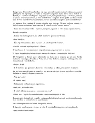 Iam por uma aléia sombria de bambus, cuja copa unia -se formando um túnel verde extenso, que se
prolongava em ziguezague. Às vezes o banqueiro desaparecia numa curva com a mulher de
Furtado, e o secretário conchegava o braço de Adelaide, numa pressão meiga e voluptuosa, como se
a quisesse envolver de carinhos, o olhar medindo toda a singeleza do seu perfil, resvalando-lhe na
cútis do rosto e caindo apaixonadamente no pescoço que as rendas do plissê guarneciam de branco.

As palavras dele, ungidas de ternura, ritmadas pela emoção, Adelaide ouvia -as inquieta, e,
instintivamente, apressava o passo, medrosa, de estar ali sozinha "com um homem!".

- Como é escura esta avenida! - exclamou, de repente, erguendo os olhos para a copa dos bambus.

Furtado estremeceu.

- Escura, mas muito agradável, não acha? - murmurou quase ao ouvido dela.

- Pelo contrário...

- Não diga pelo contrário... Leia os poetas. .. A solidão convida ao amor...

Adelaide estranhou aquelas palavras e calou-se.

O trajo branco do visconde assomou longe e tornou a desaparecer entre as árvores.

A esposa do bacharel queixou-se de uma dorzinha de cabeça; o champanha lhe fizera mal.

Ele tranqüilizou-a, dizendo que o champanha não fazia mal a ninguém; que era uma bebida
inofensiva como água... O vinho do Porto, sim, o vinho do Porto estragava o estômago. Mas não
tinham tomado vinho do Porto...

- Então é do sol.

- E do muito sol que apanhamos. Eu mesmo sinto um fogo na cabeça, uma quentura no cérebro.

De repente o secretário estacou; descobrira um pequeno inseto cor de ouro no ombro de Adelaide.
Colheu-o na ponta dos dedos e mostrou-lho.

- Veja que bonito!

- É verdade: lindo!

- Naturalmente confundiu-a com alguma rosa..

- Que graça, senhor Furtado...

- E então? Admira-se de que eu a compare a uma rosa?

- Muito lindo! - repetiu Adelaide observando o insetozinho na palma da mão.

Estavam agora frente a frente ocupados com a descoberta do coleóptero, ele sem tirar os olhos dela,
todo embebido na contemplação do seu rosto ideal.

- O Evaristo gosta muito de insetos, vou guardar para ele.

E depositou cautelosamente o besouro na bolsa de couro da Rússia que sempre trazia, dizendo:

- Que demora de meu marido!
 