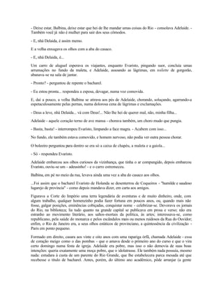 - Deixe estar, Balbina, deixe estar que hei de lhe mandar umas coisas do Rio - consolava Adelaide. -
Também você já não é mulher para sair dos seus cômodos.

- E, nhá Delaida, é assim memo.

E a velha enxugava os olhos com a aba do casaco.

- E, nhá Delaida, é...

Um carro de aluguel esperava os viajantes, enquanto Evaristo, pingando suor, concluía umas
arrumações no fundo da maleta, e Adelaide, assoando as lágrimas, em toilette de gorgorão,
abanava-se na sala de jantar.

- Pronto? - perguntou de repente o bacharel.

- Eu estou pronta... respondeu a esposa, devagar, numa voz comovida.

E, daí a pouco, a velha Balbina se atirava aos pés de Adelaide, chorando, soluçando, agarrando-a
espetaculosamente pelas pernas, numa dolorosa cena de lágrimas e exclamações.

- Deus a leve, nhá Delaida... vá com Deus!... Não lhe hei de querer mal, não, minha filha...

Adelaide - aquele coração terno de ave mansa - chorava também, um choro mudo que pungia.

- Basta, basta! - interrompeu Evaristo, limpando a face magra. - Acabem com isso...

No fundo, ele também estava comovido, e homem nervoso, não podia ver outra pessoa chorar.

O boleeiro perguntou para dentro se era só a caixa de chapéu, a maleta e a gaiola...

- Só - respondeu Evaristo.

Adelaide embarcou aos olhos curiosos da vizinhança, que tinha o ar compungido, depois embarcou
Evaristo, ouviu-se um - adeusinho! - e o carro estremeceu.

Balbina, em pé no meio da rua, levava ainda uma vez a aba do casaco aos olhos.

...Foi assim que o bacharel Evaristo de Holanda se desenterrou de Coqueiros - "humilde e saudoso
lugarejo de província" - como depois mandava dizer, em carta aos amigos.

Figurava a Corte do Império uma terra legendária de aventuras e de muito dinheiro, onde, com
algum trabalho, qualquer homenzinho podia fazer fortuna em poucos anos, ou, quando mais não
fosse, galgar posições, eminências cobiçadas, conquistar nome - celebrizar-se. Devorava os jornais
do Rio, na biblioteca; lia tudo quanto na grande capital se publicava em prosa e verso; não era
estranho ao movimento literário, aos saltos-mortais da política, às artes; interessava-se, como
republicano, pela saúde do monarca e pelos escândalos mais ou menos ruidosos da Rua do Ouvidor;
enfim, o Rio de Janeiro era, a seus olhos estáticos de provinciano, a quintessência da civilização -
Paris em ponto pequeno.

Formado em direito, casara aos vinte e oito anos com uma rapariga órfã, chamada Adelaide - essa
de coração meigo como o das pombas - que o amava desde o primeiro ano do curso e que o vira
certo domingo numa festa de igreja. Adelaide era pobre, mas isso o não demovia de suas boas
intenções: queria exatamente uma moça pobre, que o idolatrasse. Ele também nada possuía, mesmo
nada: estudara à custa de um parente do Rio Grande, que lhe estabelecera parca mesada até que
recebesse o título de bacharel. Antes, porém, do último ano acadêmico, pôde arranjar (a gente
 