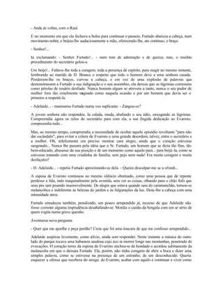 - Anda às voltas, com o Raul.

E no momento em que ela fechava a bolsa para continuar o passeio, Furtado abaixou a cabeça, num
movimento nobre, e beijou-lhe audaciosamente a mão, oferecendo-lhe, ato contínuo, o braço.

- Senhor!...

Ia exclamando: - Senhor Furtado!... - num tom de admiração e de queixa; mas, o insólito
procedimento do secretário gelou-a.

Um beijo!... Faltava-lhe toda a coragem, toda a presença de espírito, para reagir no mesmo instante,
lembrando ao marido de D. Branca o respeito que todo o homem deve a uma senhora casada.
Penderam-lhe os braços, curvou a cabeça, e em vez de uma explosão de palavras que
demonstrassem a Furtado a sua indignação e o seu assombro, ela deixou que as lágrimas corressem
como pérolas de rosário desfiado. Nunca homem algum se atrevera a tanto, nunca o seu pudor de
mulher fora tão cruelmente m    agoado como naquela ocasião e por um homem que devia ser o
primeiro a respeitá-la.

- Adelaide... - murmurou Furtado numa voz suplicante. - Zangou-se?

A jovem senhora não respondeu. Ia calada, muda, abafando o seu ódio, enxugando as lágrimas.
Compreendia agora os zelos do secretário para com ela, a sua fingida dedicação ao Evaristo;
compreendia tudo...

Mas, ao mesmo tempo, compreendia a necessidade de ocultar aquele episódio revoltante "para não
dar escândalo", para evitar a cólera de Evaristo e uma grande desordem, talvez, entre o secretário e
a mulher. Oh, infelizmente era preciso mostrar cara alegre, ainda que o coração estivesse
sangrando... Nunca lhe passara pela idéia que o Sr. Furtado, um homem que se dizia tão fino, tão
bem-educado, abusasse da sua posição e de um momento como aquele para... para beijá -la, como se
estivesse tratando com uma criadinha de família, sem pejo nem nada! Era muita coragem e muita
desfaçatez!

- D. Adelaide... - repetiu Furtado aproximando-se dela. - Queira desculpar-me se a ofendi...

A esposa de Evaristo continuou no mesmo silêncio obstinado, como uma pessoa que de repente
perdesse a fala, indo maquinalmente pela avenida, sem ver as coisas, olhando para o chão fofo que
seus pés iam pisando insensivelmente. De alegre que estava quando saiu do caramanchão, tornou-se
melancólica e indiferente às belezas do jardim e às fulgurações da luz. Doía-lhe a cabeça com uma
intensidade atroz.

Furtado emudeceu também, penalizado, um pouco arrependido já, receoso de que Adelaide não
fosse cometer alguma imprudência desabafando-se. Mordia o castão da bengala com um ar sério de
quem cogita numa grave questão.

Aventurou nova pergunta:

- Quer que me ajoelhe e peça perdão? Creia que foi uma loucura de que me confesso arrependido...

Adelaide suspirou levemente, como alívio, ainda sem responder. Neste instante a música do outro
lado do parque tocava uma habanera saudosa cujo eco ia morrer longe nas montanhas, penetrado de
evocações. O coração terno da esposa de Evaristo encheu-se de bondade e acordou subitamente da
melancolia em que o deixara Furtado. Ela, porém, não tinha coragem de abrir a boca e dizer uma
simples palavra, como se estivesse na presença de um estranho, de um desconhecido. Queria
esquecer a ofensa que recebera do amigo do Evaristo, acabar com aquilo e continuar a viver como
 