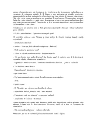 dantes; o homem às vezes não é senhor de si... Lembrava-se dos favores que o bacharel devia ao
secretário, da extremosa amizade de D. Branca e um sentimento de gratidão penetrava-a
desanuviando-lhe a alma, restituindo-lhe o bom humor e a visão otimista da paisagem e das coisas...
Não valia a pena zangar-se, amofinar-se por uma tolice, de uma loucura... Ninguém vira o secretário
beijar-lhe a mão, ninguém...; a aléia estava deserta como o interior de uma gruta longínqua. Para
que então, provocar escândalo? Também não se deve ser muito escrupulosa... deve-se desculpar,
fechar os olhos a estas coisas.

Furtado ouviu um rumor na areia. O Raul aproximava-se correndo; atrás dele vinha o bacharel em
passo ordinário.

- Eh, lá! - gritou Evaristo. - Esperem ao menos pela gente!

O secretário voltou-se com Adelaide e riram ambos da filosofia ingênua daquele marido
excepcional.

- Já te fazíamos desertor!

- A mim?... Ufa, que já me não tenho nas pernas!... Desertor?

- Onde andaste há quase uma hora?

- Vendo as cascatas e os reservatórios... Pergunta ao Raul!

- Oh, que bonito, hem, senhor Evaristo? Que bonito, papai! A cachoeira vem de lá de cima da
montanha rolando, rolando como uma chuva...

- Esplêndido! - tornou o bacharel. - Já não nos lembrávamos de vocês... Que é do visconde?

- Vai lá adiante com a Branca.

- Papai, oh papai! - interrompeu o menino.

- Que é, meu filho?

- Um homem estava tirando o retrato da cachoeira, com uma máquina...

- Já sei.

E para Evaristo:

- D. Adelaide é que está com uma dorzinha de cabeça.

- Melhorei um bocado, já não dói tanto - disse Adelaide.

- E agora para onde nos atiramos? - perguntou o bacharel.

- Ao encontro do visconde e da Branca.

Foram andando os três, mais o Raul. Saíram na grande aléia das palmeiras, onde se achava o Santa
Quitéria de braço com D. Branca cm torno do repuxo, vendo cair a água em fios dentro do
reservatório.

- Olá, como estão embebidos! - exclamou o Furtado.

O bacharel, por trás do secretário, piscou maliciosamente o olho à esposa.
 