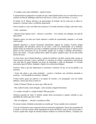 - É verdade, como estão embebidos! - repetiu Evaristo.

E aproximaram-se justamente na ocasião em que o Santa Quitéria falava em voz muito baixa no seu
escritório na Rua da Alfândega, onde havia uma alcova, toilette, jarro com flores, et coetera...

O instinto de D. Branca advertiu-a da aproximação de Furtado; ela fez sinal com os olhos ao
banqueiro e entraram todos a confabular alegremente.

Estava reunida a troupe sem faltar uma só pessoa. O visconde consultou o relógio: eram três e meia.

- Cedo - murmurou.

- Querem tomar alguma coisa? - ofereceu o secretário. - Um vermute, um conhaque, um copo de
água gelada.

Ninguém queria; em todo caso foram repousar à sombra do caramanchão, enquanto o sol ainda
estava quente.

Adelaide aparentava a mesma fisionomia naturalmente ingênua do costume. Evaristo sempre
despreocupado, não adivinhou, através do seu rosto, a mais leve contrariedade. Já se habituara
àqueles longes de melancolia, que eram a verdadeira expressão do olhar da esposa. D. Branca notou
porém um tom cerimonioso na voz do Furtado, quando este se dirigia a Adelaide. Desconfiança,
talvez, mas notara... e ela que conhecia bem o gênio do esposo, imaginou logo o fio de uma secreta
história de amor...

As cinco horas, nova refeição desafiava o apetite do bacharel e do Raul, somente deles, porque as
outras pessoas torceram o nariz à galinhola e à maionese de salmão; contentaram-se parcamente
com uma fatia de queijo holandês, um pouco de marmelada e vinho de Bourgogne. O visconde
acrescentou água de Selters, limpando o bigode com cerimoniosa fidalguia.

Evaristo e Raul é que não dispensaram a comezaina e entraram, de rijo, na asa de galinha e na
maionese.

- Vocês não sabem o que estão perdendo! - excitava o bacharel, sem cerimônia, trincando as
azeitonas. - Um bocadinho de maionese, Adelaide!

O Raul achava graça nas palavras e no apetite de Evaristo e ria mastigando, com um risinho
dobrado e sonoro que fazia os outros rir.

- Então, D. Branca? Mostre ao menos que é filha do sul!

- Não, senhor Evaristo, muito obrigada - sorriu corando a elegante fluminense.

- E o senhor visconde? e o amigo Furtado? Olha que gente!...

Abriam-se garrafas de vinho. O Antônio sempre alerta movimentava o quadro, exibindo as suas
qualidades de copeiro que ama o ofício.

- Não vás indigestar... - advertiu o secretário ao filho.

No mesmo instante Adelaide recomendava ao marido que "tivesse cuidado com a maionese".

A luz do sol desmaiava num crepúsculo cheio de misteriosas paIpitações. Descia das montanhas um
ar úmido; o som das cascatas vinha impregnado do aroma da floresta, como se dele fizesse parte, e
evocava, aquela hora, longes de natureza tropical, saudosas ave-marias da infância... O parque com
 