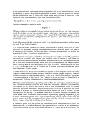 as suas árvores colossais, com os seus renques de palmeiras, com os seus túneis de verdura e com as
suas planícies de grama, onde brotavam pequeninos eucaliptos e obscuros vegetais de famílias
obscuras da Índia e do norte da América - o grande parque ia -se revestindo de melancolia e cada
árvore com a sua etiqueta explicativa tinha um ar fúnebre de cemitério...

- Agora podemos ir - disse Evaristo -, mesmo porque vem caindo a noite...

Dirigiram-se todos para o portão do Jardim.

                                              Capítulo V
Adelaide recolheu-se triste naquela noite; por maiores esforços que fizesse, não podia esquecer a
afronta do secretário aos seus brios de mulher casada, e o que mais a impressionava era o desplante,
o cinismo audacioso com que ele a beijara... - Que coragem de homem, Senhor! Quase à vista de
todos, em pleno Jardim Botânico, num lugar público! Eis aí quando a gente perde a cabeça e comete
uma loucura, eis aí!

Depois falam, depois não dão razão, e uma mulher vê-se obrigada sofrer os maiores insultos, porque
tem medo de que lhe aconteça pior...

Já há dias notara certas liberdades de Furtado, certa maneira de lhe falar, de lhe dizer as coisas
baixando a voz, ameigando o sotaque, olhando-a insistentemente; já há dias notara... mas, palavra
de honra como não supunha o marido de D. Branca um homem sem escrúpulos, um sedutor, um
amigo desleal... Pobre Evaristo! nem sequer imaginava...

E caía-lhe n'alma um desgosto, uma tristeza, um cansaço da vida, um peso enorme. Oh, quanto mais
para dentro da civilização, mais horrores, mais espinhos, como no interior de uma floresta de
cardos, povoada de insetos venenosos. Homens e mulheres traem-se com a mesma facilidade com
que se juram amar eternamente uns aos outros. Bem lhe diziam na província que o Rio de Janeiro
era um centro de perdição, uma Babilônia de vícios, bem lhe diziam!... Melhor prova ela não podia
ter: o Sr. Luís Furtado, aristocrata de Botafogo, pai de família, mostrava-se dedicado aos outros
para poder abusar.. E assim era tudo.

O cérebro de Adelaide enchia -se de considerações, enquanto Evaristo mergulhava num sono calmo
e reparador. O bacharel não esperou pela hora habitual de se deitar, fatigado do passeio, com uma
invencível morrinha no corpo, os olhos ardendo, a vista turva, esvaziou uma moringa d'água fresca
e estendeu-se na cama, na bela cama de casal. "Não era de bronze para resistir às conseqüências de
um piquenique!" E dormia, o Evaristo, como o mais feliz de todos os bacharéis.

Adelaide é que não podia dormir, apesar de cansada também. Era maior a preocupação moral que o
sono. Ouviu bater oito horas, nove, dez, onze, meia -noite, e o cérebro a trabalhar, a funcionar como
uma máquina de alta pressão. Chocavam-se nela as mais desencontradas idéias: ora Furtado
parecia -lhe um homem sem caráter, indigno da amizade de Evaristo ou de quem quer que tivesse
um bocado de vergonha, ora afigurava-se-lhe cavalheiro distinto, com todas as virtudes e defeitos
(não há homem sem defeitos ...) da sociedade em que vive. Ao mesmo tempo que o condenava por
lhe ter beijado a mão, ferindo-a no seu amor-próprio, intimamente o perdoava, lembrando-se de que
talvez ele a amasse deveras e o amor é cego, o amor não quer saber de razões... Quem sabe? ele
talvez a amasse, talvez lhe consagrasse alguma estima particular e fora de suspeitas criminosas.
Beijou-a porque... porque não teve forças para se dominar...

A consciência, porém, dizia -lhe baixinho que uma mulher casada, uma mulher que se ligou a um
homem para toda a existência, é objeto que outro homem não deve tocar nem de leve, ainda mesmo
a pretexto de amizade fraternal ou de sagrada admiração; e a esposa que se deixa beijar por um
 