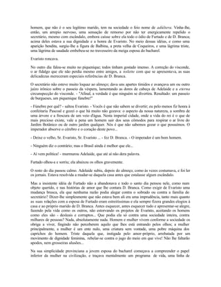 homem, que não é o seu legítimo marido, tem na sociedade o feio nome de adúltera. Vinha-lhe,
então, um arrepio nervoso, uma sensação de remorso por não ter energicamente repelido o
secretário, mesmo com escândalo, embora caísse sobre ela todo o ódio de Furtado e de D. Branca;
acima deles estava a sua dignidade e a honra de Evaristo. No meio dessas idéias, e como uma
aparição bendita, surgiu-lhe a figura de Balbina, a preta velha de Coqueiros, e uma lágrima triste,
uma lágrima de saudade embebeu-se no travesseiro da meiga esposa do bacharel.

Evaristo roncava.

No outro dia falou-se muito no piquenique; todos tinham gostado imenso. A correção do visconde,
o ar fidalgo que ele não perdia mesmo entre amigos, a toilette com que se apresentava, as suas
delicadezas mereceram especiais referências de D. Branca.

O secretário não esteve muito loquaz ao almoço; dava uns apartes tímidos e avançava um ou outro
juízo irônico sobre o passeio da véspera, lamentando as dores de cabeça de Adelaide e a eterna
circunspecção do visconde. - "Afinal, a verdade é que ninguém se divertira. Resultado: um passeio
de burgueses, um piquenique fúnebre!"

- Fúnebre por quê? - saltou Evaristo. - Vocês é que não sabem se divertir; eu pelo menos fiz honra à
confeitaria Pascoal e gozei o que há muito não gozava: o aspecto da nossa natureza, a sombra de
uma árvore e a frescura de um veio d'água. Nesta imperial cidade, onde a vida do rei é o que de
mais precioso existe, vale a pena um homem sair dos seus cômodos para respirar o ar livre do
Jardim Botânico ou de outro jardim qualquer. Nós é que não sabemos gozar o que possuímos. O
imperador absorve o cérebro e o coração deste povo...

- Deixe o velho, Sr. Evaristo, Sr. Evaristo ... - fez D. Branca. - O imperador é um bom homem.

- Ninguém diz o contrário; mas o Brasil ainda é melhor que ele...

- Aí vem política! - murmurou Adelaide, que até aí não dera palavra.

Furtado olhou-a e sorriu; ela abaixou os olhos gravemente.

O resto do dia passou calmo. Adelaide subiu, depois do almoço, como às vezes costumava, e foi ler
os jornais. Estava resolvida a mudar-se daquela casa antes que estalasse algum escândalo.

Mas a insistente idéia de Furtado não a abandonava e todo o santo dia pensou nele, como num
objeto querido, e nas histórias de amor que lhe contara D. Branca. Como exigir de Evaristo uma
mudança brusca, ela que nenhuma razão podia alegar contra o sobrado ou contra a família do
secretário? Dizer-lhe simplesmente que não estava bem ali era uma imprudência, tanto mais quanto
as suas relações com a esposa de Furtado eram estreitíssimas e ela sempre fizera grandes elogios à
casa e ao próprio marido de D. Branca. Antes esquecer, antes esquecer tudo e apresentar-se alegre,
fazendo pela vida como os outros, não estorvando os projetos de Evaristo, aceitando os homens
como eles são - desleais e corruptos... Que podia ela só contra uma sociedade inteira, contra
milhares de pessoas? Nada, absolutamente nada. Homem e mulher vivem conforme a sociedade os
obriga a viver, fingindo não perceberem aquilo que lhes está entrando pelos olhos; a mulher
principalmente, a mulher é um ente nulo, uma criatura sem vontade, uma pobre máquina dos
caprichos do homem. Triste daquela que, instigada pelo amor-próprio, arrebatada por um
movimento de dignidade feminina, rebelar-se contra o jugo do meio em que vive! Não lhe faltarão
apodos, nem grosseiras alusões...

Na sua simplicidade provinciana a jovem esposa do bacharel começava a compreender o papel
inferior da mulher na civilização, e traçava mentalmente um programa de vida, uma linha de
 