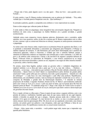 - Porque não é bom, pode alguém ouvir e eu não quero - Deus me livre - uma questão com o
Furtado ...

O certo, porém, é que D. Branca exultou intimamente com as palavras de Adelaide. - "Era, então,
verdade que o visconde parecia Simpatizar com ela... Que lembrança?..."

Ia animada a palestra, quando a campainha soou embaixo e vozes repercutiram na escada.

Eram os dois amigos que voltavam juntos do Banco.

À noite ainda se falou no piquenique, tema inesgotável das conversações daquele dia. Ninguém se
lembrava de outra coisa; o piquenique no Jardim Botânico era a grande novidade, o grande
acontecimento.

Adelaide estava mais expansiva; trocou algumas palavras, diretamente com o secretário, emitiu
opiniões, teve risos gostosos; enfim, já não era a mesma que D. Branca surpreendera com os olhos
no teto, a pensar e que se conservara silenciosa ao almoço, enquanto as outras pessoas comentavam
o piquenique.

As noites eram mais frescas então; respiravam-se as primeiras brisas do equinócio das flores, o sol
ia perdendo a intensidade abrasadora e caniculante que afugentara para Petrópolis e Friburgo os
satélites imperiais do monarca. A vida fluminense, por assim dizer interrompida com a ausência da
aristocracia palaciana, voltava a funcionar, é verdade que sem o estímulo habitual, porque a
sabedoria de Hipócrates ordenava ao imperador uma retirada para o outro continente, e os olhos do
povo e da nobreza cedo começavam a chorar a ida inevitável do augusto e perpétuo defensor do
Brasil. Voltavam tristes as andorinhas de Petrópolis, e essa tristeza comunicava-se ao meigo
rebanho que atravessara dezembro e janeiro ao sol, enquanto a asa negra da febre amarela estendia -
se pavorosa, sobre a heróica cidade.

Os jornais, numa faina lúgubre, pediam contas ao governo sobre o verdadeiro diagnóstico da
imperial moléstia e já se dizia por toda a parte que "o rei ia, mas não voltava... - Diabetes ...
glicosúria... surmenage... eram palavras que enchiam a Rua do Ouvidor subindo e descendo com os
transeuntes. - Quem ficava no trono! Quem se responsabilizava pelos destinos da grande pátria
americana? Toda a gente sabia que era a princesa, mas toda a gente perguntava: - Quando era o dia
do embarque? - e cada boca era uma interrogação e cada olhar uma profecia. Republicanos,
abolicionistas, em conciliábulos secretos, viam na doença do imperador o triunfo das novas idéias, a
conquista da liberdade, a grande hora da fraternização brasileira..." E reduzido às míseras
proporções de inválido, o segundo Alcântara, bisneto da Sra. D. Maria I, universalmente conhecido
pelos seus versos ao bom povo ituano e pelo seu amor às letras, que na Europa dava-lhe foros de
primeiro poeta do Brasil - O celebrado amigo de V. Hugo e das canjas do Teatro Lírico ia sulcar o
Atlântico para bem do povo e felicidade da nação, desse povo que tanto o amava e dessa nação que
ele governava há meio século.

Povo e nação volviam os olhos para a Tijuca à espera de que saísse o augusto enfermo, com o seu
préstito de áulicos e turiferários, humilde agora mais do que nunca, dentro de um cupê imperial,
abatido e tristonho na grande dor que o pungia... Quantas pessoas ainda não o tinham visto e
queriam vê-lo agora no embarque! As ruas haviam de se encher, as ruas e as praças quando os
clarins dessem sinal da aproximação d'Ele. Oh, havia de ser um espetáculo comovedor, uma tristeza
enorme, um pranto geral nos palácios e nas choupanas, onde quer que brilhasse a fama do seu
queridíssimo nome. Os republicanos mesmo não se conservariam insensíveis.

- Porque - dizia, numa roda, o secretário - vocês podem negar tudo, menos que o imperador seja
querido pelos brasileiros.
 