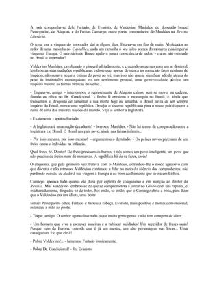 A roda compunha-se dele Furtado, de Evaristo, de Valdevino Manhães, do deputado Ismael
Pessegueiro, de Alagoas, e do Freitas Camargo, outro poeta, companheiro do Manhães na Revista
Literária.

O tema era a viagem do imperador daí a alguns dias. Estava-se em fins de maio. Aboletados ao
redor de uma mesinha no Castelões, cada um expunha o seu juízo acerca do monarca e da imperial
viagem à Europa. O secretário do Banco apelava para a consciência de todos: - era ou não estimado
no Brasil o imperador?

Valdevino Manháes, cavalgando o pincenê afetadamente, e cruzando as pernas com um ar doutoral,
lembrou as suas tradições republicanas e disse que, apesar de nunca ter merecido favor nenhum do
Império, não ousava negar a estima do povo ao rei; mas isso não queria significar adesão eterna do
povo às instituições monárquicas: era um sentimento pessoal, uma generosidade afetiva, um
respeito mesmo às barbas brancas do velho...

- Engana-se, amigo - interrompeu o representante de Alagoas calmo, sem se mover na cadeira,
fitando os olhos no Dr. Condicional. - Pedro II enraizou a monarquia no Brasil, e, ainda que
tivéssemos o desgosto de lamentar a sua morte hoje ou amanhã, o Brasil havia de ser sempre
Império do Brasil, nunca uma república. Desejar o sistema republicano para o nosso país é querer a
ruína de uma das maiores nações do mundo. Veja o senhor a Inglaterra.

- Exatamente - apoiou Furtado.

- A Inglaterra é uma nação decadente! - berrou o Manhães. - Não há termo de comparação entre a
Inglaterra e o Brasil. O Brasil um país novo, ainda nas faixas infantis...

- Por isso mesmo, por isso mesmo! - argumentou o deputado. - Os países novos precisam de um
freio, como o indivíduo na infância.

Qual freio, Sr. Doutor! De freio precisam os burros, e nós somos um povo inteligente, um povo que
não precisa de freios nem de monarcas. A república há de se fazer, creia!

O alagoano, que pela primeira vez tratava com o Manhães, estranhou-lhe o modo agressivo com
que discutia e não retrucou. Valdevino continuou a falar no meio do silêncio dos companheiros, não
perdendo ocasião de aludir à sua viagem à Europa e ao bom acolhimento que tivera em Lisboa.

Camargo apoiava tudo quanto ele dizia por espírito de coleguismo e em atenção ao diretor da
Revista. Mas Valdevino lembrou-se de que se comprometera a jantar no Globo com uns rapazes, e,
estabanadamente, despediu-se de todos. Foi então, só então, que o Camargo abriu a boca, para dizer
que o Valdevino era um idiota, uma besta!

Ismael Pessegueiro olhou Furtado e baixou a cabeça. Evaristo, mais positivo e menos convencional,
estendeu a mão ao poeta:

- Toque, amigo! O senhor agora disse tudo o que muita gente pensa e não tem coragem de dizer.

- Um homem que vive a escrever asneiras e a rabiscar sujidades! Um repetidor de frases ocas!
Porque veio da Europa, entende que é já um mestre, um alto personagem nas letras... Uma
cavalgadura é o que ele é!

- Pobre Valdevino!... - lamentou Furtado ironicamente.

- Pobre Dr. Condicional! - fez Evaristo.
 