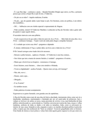 - É o que lhes digo - continuou o poeta. - Quando Ramalho Ortigão aqui esteve, no Rio, a primeira
pessoa que correu a beijar-lhe os pés foi ele, o Valdevino.

- Os pés ou as mãos? - inquiriu malicioso, Evaristo.

- Os pés... que ele quando adula é para beijar os pés. Em literatura, como em política, é um rafeiro
dos medalhões...

- Oh!... - balbuciou com um risinho especial o representante de Alagoas.

- Pode acreditar, doutor! O Valdevino Manhães é conhecido na Rua do Ouvidor; toda a gente sabe
de quanto é capaz aquele idiota...

O secretário interveio com uma pilhéria.

- Vocês esquecem-se de que estão a falar do autor do Juca Pirão... - Belo título de uma obra: Juca
Pirão - continuou Camargo. - Vejam vocês até onde pode chegar a estupidez humana!

- E é verdade que existe essa obra? - perguntou o deputado.

- É, doutor, infelizmente é! Faça o senhor idéia: um livro com o título de Juca Pirão!

O Dr. Ismael carregou uma risada cheia de sarcasmo.

- Deixem o pobre homem... suplicou o Furtado. - O Valdevino é uma boa criatura...

- Ouvi dizer que tem a mania do renome literário, é verdade? - perguntou o Evaristo...

- Mania que o há de levar ao hospício - resmoneou o Camargo.

- Esses literatos, esses literatos... - disse com mistério o Holanda.

- Vivem se digladiando! - acabou Furtado. - Queres mais cerveja, oh Camargo?

- Não, não, merci...

- Doutor, outro copo...

- Obrigado...

- E tu, Evaristo?

- Eu também recuso.

- Então podemos levantar acampamento.

Ergueram-se os quatro fumando, com grandes ares de capitalistas.

A Rua do Ouvidor estava num de seus dias de festiva alacridade, inteiramente cheia, como um rio a
transbordar, tumultuoso, murmurejante e iluminado por um sol acaric iador de primavera. Iam e
vinham os habitués de ambos os sexos, numa procissão de toilettes vivas, num burburinho de festa
pública entrechocando-se, acotovelando-se. Famílias conversavam à porta das lojas, moças e velhas
madamas, senhoras de todas as idades e de todos os tamanhos, rindo, como se estivessem no
interior de suas casas, beijando-se alto, enquanto os pais e os maridos discutiam política à porta dos
cafés, à espera que elas acabassem de "fazer as compras". Ecoavam gargalhadas entre os homens.
Uma banda de música a tocar polcas e valsas faria toda aquela gente esquecer-se de que estava na
 
