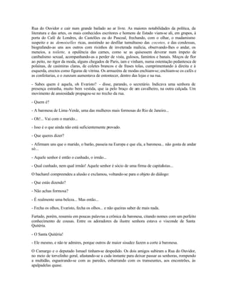 Rua do Ouvidor e cair num grande bailado ao ar livre. As maiores notabilidades da política, da
literatura e das artes, os mais conhecidos escritores e homens de Estado viam-se ali, em grupos, à
porta do Café de Londres, do Castelões ou do Pascoal, frechando, com o olhar, o madamismo
suspeito e as demoiselles ricas, assistindo ao desfilar tumultuoso das cocotes, e das condessas,
biografando-as uns aos outros com risinhos de inveterada malícia, observando-lhes o andar, os
meneios, a toilette, a opulência das carnes, como se as quisessem devorar num ímpeto de
canibalismo sexual, acompanhando-as a perder de vista, gulosos, famintos e banais. Moços de flor
ao peito, no rigor da moda, alguns chegados de Paris, iam e vinham, numa ostentação pedantesca de
polainas, de casimiras claras, de coletes brancos e de frases tolas, cumprimentando à direita e à
esquerda, erectos como figuras de vitrina. Os armazéns de modas enchiam-se; enchiam-se os cafés e
as confeitarias, e o zunzum aumentava de entontecer, dentro das lojas e na rua.

- Sabes quem é aquela, oh Evaristo? - disse, parando, o secretário. Indicava uma senhora de
presença estranha, muito bem vestida, que ia pelo braço de um cavalheiro, na outra calçada. Um
movimento de ansiosidade propagou-se no trecho da rua.

- Quem é?

- A baronesa de Lima-Verde, uma das mulheres mais formosas do Rio de Janeiro...

- Oh!... Vai com o marido...

- Isso é o que ainda não está suficientemente provado.

- Que queres dizer?

- Afirmam uns que o marido, o barão, passeia na Europa e que ela, a baronesa... não gosta de andar
só...

- Aquele senhor é então o cunhado, o irmão...

- Qual cunhado, nem qual irmão! Aquele senhor é sócio de uma firma de capitalistas...

O bacharel compreendeu a alusão e exclamou, voltando-se para o objeto do diálogo:

- Que estás dizendo?

- Não achas formosa?

- É realmente uma beleza... Mas então...

- Fecha os olhos, Evaristo, fecha os olhos... e não queiras saber de mais nada.

Furtado, porém, resumiu em poucas palavras a crônica da baronesa, citando nomes com um perfeito
conhecimento de cousas. Entre os adoradores da ilustre senhora estava o visconde de Santa
Quitéria.

- O Santa Quitéria!

- Ele mesmo, e não te admires, porque outros de maior sisudez fazem a corte à baronesa.

O Camargo e o deputado Ismael tinham-se despedido. Os dois amigos subiram a Rua do Ouvidor,
no meio de torvelinho geral, afastando-se a cada instante para deixar passar as senhoras, rompendo
a multidão, esgueirando-se com as paredes, esbarrando com os transeuntes, aos encontrões, às
apalpadelas quase.
 