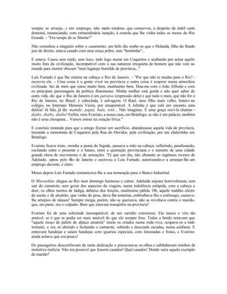 sempre se arranja...) um emprego, não m     uito rendoso, que conservou, a despeito da inútil carta
doutoral, renunciando, com extraordinária isenção, à esmola que lhe vinha todos os meses do Rio
Grande. - "Era tempo de se libertar!"

Não consultou a ninguém sobre o casamento; um belo dia soube-se que o Holanda, filho do finado
juiz de direito, estava casado com uma moça pobre, mas "bonitinha"...

E estava. Casou sem ruído, sem luxo, indo logo morar em Coqueiros e acabando por achar aquilo
muito fora da civilização, incompatível com a sua natureza irrequieta de homem que não veio ao
mundo para morrer obscuro "num lugarejo humilde de província..."

Luís Furtado é que lhe metera na cabeça o Rio de Janeiro. - "Por que não te mudas para o Rio? -
escrevia ele. - Uma coisa é a gente viver na província e outra coisa é respirar numa atmosfera
civilizada. Sei de mim que estou muito bem, muitíssimo bem. Dou-me com o João Alfredo e com
os principais personagens da política fluminense. Minha mulher está gorda e não quer saber de
outra vida; diz que o Rio de Janeiro é um paraíso (expressão dela) e que tudo o mais, que não for o
Rio de Janeiro, no Brasil, é caboclada, é selvageria. O Raul, meu filho mais velho, botei-o no
colégio, no Internato Meneses Vieira, por insuportável. A Julinha é que está um encanto, uma
delícia! Já fala, já diz mamãe, papai, bala, totó... Não imaginas. É uma graça ouví-la chamar -
diabo, diabo, diabo! Enfim, meu Evaristo, a nossa casa, em Botafogo, se não é um palácio, também
não é uma choupana... Vamos entrar na estação lírica."

E concluía instando para que o amigo fizesse um sacrifício, abandonasse aquela vida de província,
trocando a monotonia de Coqueiros pela Rua do Ouvidor, pela civilização, por um chalezinho em
Botafogo.

Evaristo ficava triste, mordia a ponta do bigode, passava a mão na cabeça, refletindo, parafusando,
oscilando entre o presente e o futuro, entre a quietação provinciana e o tumulto de uma cidade
grande cheia de movimento e de sensações. 'Té que um dia, não obstante os ingênuos receios de
Adelaide, optou pelo R de Janeiro e escreveu a Luís Furtado, autorizando-o a arranjar-lhe um
                         io
emprego decente, é claro.

Meses depois Luís Furtado comunicava-lhe a sua nomeação para o Banco Industrial.

O Maranhão chegou ao Rio num domingo luminoso e calmo. Adelaide enjoara horrivelmente, sem
sair do camarote, sem gozar dos aspectos da viagem, numa indolência estúpida, com a cabeça a
doer, os olhos mortos de fadiga, debaixo dos lençóis, muitíssimo pálida. Oh, aquele maldito cheiro
de azeite e de alcatrão, que vinha da proa, dava-lhe tonteiras, embrulhava-lhe o estômago, causava-
lhe arrepios de náusea! Sempre meiga, porém, não se queixava, não se revoltava contra o marido,
que, em parte, era o culpado. Bem que estavam tranqüilos na província!

Evaristo foi de uma solicitude incomparável, de um carinho extremoso. Ela nunca o vira tão
amável, se é que se podia ser mais amável do que ele sempre fora. Todos a bordo notavam que
"aquele moço de paletó de alpaca amarela" trazia os criados numa roda-viva, ocupava-os a todo
instante, e era só abrindo e fechando o camarote, subindo e descendo escadas, numa azáfama. E
entravam bandejas e saíam bandejas com iguarias especiais, com limonadas e frutas, e Evaristo
ainda achava que era pouco!

Os passageiros desconfiavam de tanta dedicação e piscavam-se os olhos e sublinhavam risinhos de
instintiva malícia. Não era possível que fossem casados! Qual casados! Donde saíra aquele exemplo
de marido?
 