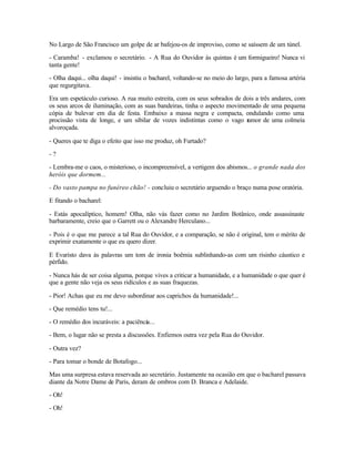 No Largo de São Francisco um golpe de ar bafejou-os de improviso, como se saíssem de um túnel.

- Caramba! - exclamou o secretário. - A Rua do Ouvidor às quintas é um formigueiro! Nunca vi
tanta gente!

- Olha daqui... olha daqui! - insistiu o bacharel, voltando-se no meio do largo, para a famosa artéria
que regurgitava.

Era um espetáculo curioso. A rua muito estreita, com os seus sobrados de dois a três andares, com
os seus arcos de iluminação, com as suas bandeiras, tinha o aspecto movimentado de uma pequena
cópia de bulevar em dia de festa. Embaixo a massa negra e compacta, ondulando como uma
procissão vista de longe, e um sibilar de vozes indistintas como o vago r umor de uma colmeia
alvoroçada.

- Queres que te diga o efeito que isso me produz, oh Furtado?

-?

- Lembra-me o caos, o misterioso, o incompreensível, a vertigem dos abismos... o grande nada dos
heróis que dormem...

- Do vasto pampa no funéreo chão! - concluiu o secretário arguendo o braço numa pose oratória.

E fitando o bacharel:

- Estás apocalíptico, homem! Olha, não vás fazer como no Jardim Botânico, onde assassinaste
barbaramente, creio que o Garrett ou o Alexandre Herculano...

- Pois é o que me parece a tal Rua do Ouvidor, e a comparação, se não é original, tem o mérito de
exprimir exatamente o que eu quero dizer.

E Evaristo dava às palavras um tom de ironia boêmia sublinhando-as com um risinho cáustico e
pérfido.

- Nunca hás de ser coisa alguma, porque vives a criticar a humanidade, e a humanidade o que quer é
que a gente não veja os seus ridículos e as suas fraquezas.

- Pior! Achas que eu me devo subordinar aos caprichos da humanidade!...

- Que remédio tens tu!...

- O remédio dos incuráveis: a paciência...

- Bem, o lugar não se presta a discussões. Enfiemos outra vez pela Rua do Ouvidor.

- Outra vez?

- Para tomar o bonde de Botafogo...

Mas uma surpresa estava reservada ao secretário. Justamente na ocasião em que o bacharel passava
diante da Notre Dame de Paris, deram de ombros com D. Branca e Adelaide.

- Oh!

- Oh!
 