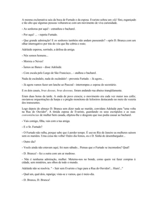 A mesma exclamativa saiu da boca de Furtado e da esposa. Evaristo soltou um olá! fino, esganiçado
e tão alto que algumas pessoas voltaram-se com um movimento de viva curiosidade.

- As senhoras por aqui! - estranhou o bacharel.

- Por aqui! ... - repetiu Furtado.

- Que grande admiração! E os senhores também não andam passeando? - opôs D. Branca com um
olhar interrogativo por trás do véu que lhe cobria o rosto.

Adelaide esperou, sorrindo, a defesa da amiga.

- Nós somos homens...

- Morreu o Neves!

- Íamos ao Banco - disse Adelaide.

- Com escala pelo Largo de São Francisco... - atalhou o bacharel.

Nada de escândalo, nada de escândalo! - preveniu Furtado. - Já agora...

- Já agora vamos fazer um lanche ao Pascoal - interrompeu a esposa do secretário.

E os dois casais, bras dessus, bras dessous, foram andando rua abaixo tranqüilamente.

Eram duas horas da tarde. A onda de povo crescia; o movimento era cada vez maior nos cafés;
ouviam-se orquestrações de harpa e o pregão monótono de leiloeiros destacando no meio da vozeria
dos transeuntes.

Logo depois do almoço D. Branca sem dizer nada ao marido, convidara Adelaide para "uma volta
na Rua do Ouvidor". A tímida esposa de Evaristo, guardando os seus escrúpulos e as suas
conveniências de mulher bem casada, objetou-lhe o desgosto que isso podia causar ao bacharel.

- Vais comigo, filha, vais com a tua amiga.

- E o Sr. Furtado?

- O Furtado não ralha, porque sabe que é perder tempo. É uso no Rio de Janeiro as mulheres saírem
sem os maridos. Uma coisa tão velha! Outro dia fomos, eu e D. Sinhá do desembargador...

- Outro dia?

- Vocês ainda não estavam aqui; foi num sábado... Pensas que o Furtado se incomodou? Qual!

- D. Branca! - fez a outra com um ar medroso.

- Não é nenhuma admiração, mulher. Metemo-nos no bonde, como quem vai fazer compras à
cidade, sem mistérios, aos olhos de todo o mundo.

Adelaide não se resolvia. " - Sair sem Evaristo e logo para a Rua do Ouvidor!... Hum!..."

- Qual um, qual dois, rapariga; vista-se e vamos, que é meio-dia.

- D. Branca, D. Branca!
 