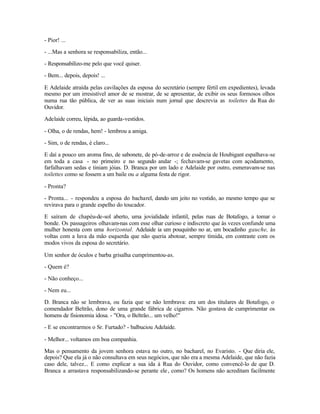 - Pior! ...

- ...Mas a senhora se responsabiliza, então...

- Responsabilizo-me pelo que você quiser.

- Bem... depois, depois! ...

E Adelaide atraída pelas cavilações da esposa do secretário (sempre fértil em expedientes), levada
mesmo por um irresistível amor de se mostrar, de se apresentar, de exibir os seus formosos olhos
numa rua tão pública, de ver as suas iniciais num jornal que descrevia as toilettes da Rua do
Ouvidor.

Adelaide correu, lépida, ao guarda-vestidos.

- Olha, o de rendas, hem! - lembrou a amiga.

- Sim, o de rendas, é claro...

E daí a pouco um aroma fino, de sabonete, de pó-de-arroz e de essência de Houbigant espalhava-se
em toda a casa - no primeiro e no segundo andar -; fechavam-se gavetas com açodamento,
farfalhavam sedas e tiniam jóias. D. Branca por um lado e Adelaide por outro, esmeravam-se nas
toilettes como se fossem a um baile ou a alguma festa de rigor.

- Pronta?

- Pronta... - respondeu a esposa do bacharel, dando um jeito no vestido, ao mesmo tempo que se
revirava para o grande espelho do toucador.

E saíram de chapéu-de-sol aberto, uma jovialidade infantil, pelas ruas de Botafogo, a tomar o
bonde. Os passageiros olhavam-nas com esse olhar curioso e indiscreto que às vezes confunde uma
mulher honesta com uma horizontal. Adelaide ia um pouquinho no ar, um bocadinho gauche, às
voltas com a luva da mão esquerda que não queria abotoar, sempre tímida, em contraste com os
modos vivos da esposa do secretário.

Um senhor de óculos e barba grisalha cumprimentou-as.

- Quem é?

- Não conheço...

- Nem eu...

D. Branca não se lembrava, ou fazia que se não lembrava: era um dos titulares de Botafogo, o
comendador Beltrão, dono de uma grande fábrica de cigarros. Não gostava de cumprimentar os
homens de fisionomia idosa. - "Ora, o Beltrão... um velho!"

- E se encontrarmos o Sr. Furtado? - balbuciou Adelaide.

- Melhor... voltamos em boa companhia.

Mas o pensamento da jovem senhora estava no outro, no bacharel, no Evaristo. - Que diria ele,
depois? Que ela já o não consultava em seus negócios, que não era a mesma Adelaide, que não fazia
caso dele, talvez... E como explicar a sua ida à Rua do Ouvidor, como convencê-lo de que D.
Branca a arrastava responsabilizando-se perante ele , como? Os homens não acreditam facilmente
 