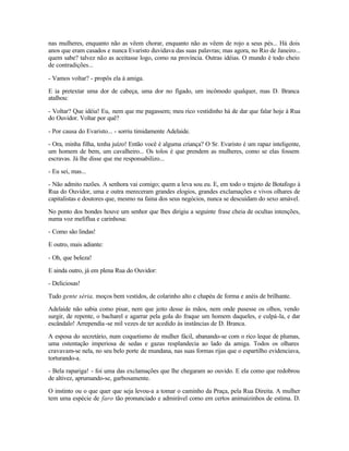 nas mulheres, enquanto não as vêem chorar, enquanto não as vêem de rojo a seus pés... Há dois
anos que eram casados e nunca Evaristo duvidava das suas palavras; mas agora, no Rio de Janeiro...
quem sabe? talvez não as aceitasse logo, como na província. Outras idéias. O mundo é todo cheio
de contradições...

- Vamos voltar? - propôs ela à amiga.

E ia pretextar uma dor de cabeça, uma dor no fígado, um incômodo qualquer, mas D. Branca
atalhou:

- Voltar? Que idéia! Eu, nem que me pagassem; meu rico vestidinho há de dar que falar hoje à Rua
do Ouvidor. Voltar por quê?

- Por causa do Evaristo... - sorriu timidamente Adelaide.

- Ora, minha filha, tenha juízo! Então você é alguma criança? O Sr. Evaristo é um rapaz inteligente,
um homem de bem, um cavalheiro... Os tolos é que prendem as mulheres, como se elas fossem
escravas. Já lhe disse que me responsabilizo...

- Eu sei, mas...

- Não admito razões. A senhora vai comigo; quem a leva sou eu. E, em todo o trajeto de Botafogo à
Rua do Ouvidor, uma e outra mereceram grandes elogios, grandes exclamações e vivos olhares de
capitalistas e doutores que, mesmo na faina dos seus negócios, nunca se descuidam do sexo amável.

No ponto dos bondes houve um senhor que lhes dirigiu a seguinte frase cheia de ocultas intenções,
numa voz melíflua e carinhosa:

- Como são lindas!

E outro, mais adiante:

- Oh, que beleza!

E ainda outro, já em plena Rua do Ouvidor:

- Deliciosas!

Tudo gente séria, moços bem vestidos, de colarinho alto e chapéu de forma e anéis de brilhante.

Adelaide não sabia como pisar, nem que jeito desse às mãos, nem onde pusesse os olhos, vendo
surgir, de repente, o bacharel e agarrar pela gola do fraque um homem daqueles, e culpá-la, e dar
escândalo! Arrependia -se mil vezes de ter acedido às instâncias de D. Branca.

A esposa do secretário, num coquetismo de mulher fácil, abanando-se com o rico leque de plumas,
uma ostentação imperiosa de sedas e gazas resplandecia ao lado da amiga. Todos os olhares
cravavam-se nela, no seu belo porte de mundana, nas suas formas rijas que o espartilho evidenciava,
torturando-a.

- Bela rapariga! - foi uma das exclamações que lhe chegaram ao ouvido. E ela como que redobrou
de altivez, aprumando-se, garbosamente.

O instinto ou o que quer que seja levou-a a tomar o caminho da Praça, pela Rua Direita. A mulher
tem uma espécie de faro tão pronunciado e admirável como em certos animaizinhos de estima. D.
 
