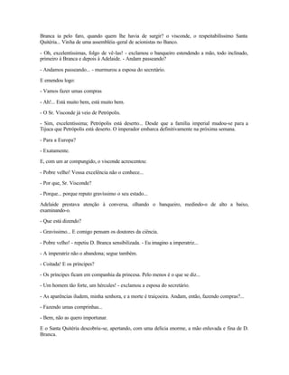 Branca ia pelo faro, quando quem lhe havia de surgir? o visconde, o respeitabilíssimo Santa
Quitéria... Vinha de uma assembléia -geral de acionistas no Banco.

- Oh, excelentíssimas, folgo de vê-las! - exclamou o banqueiro estendendo a mão, todo inclinado,
primeiro à Branca e depois à Adelaide. - Andam passeando?

- Andamos passeando... - murmurou a esposa do secretário.

E emendou logo:

- Vamos fazer umas compras

- Ah!... Está muito bem, está muito bem.

- O Sr. Visconde já veio de Petrópolis.

- Sim, excelentíssima; Petrópolis está deserto... Desde que a família imperial mudou-se para a
Tijuca que Petrópolis está deserto. O imperador embarca definitivamente na próxima semana.

- Para a Europa?

- Exatamente.

E, com um ar compungido, o visconde acrescentou:

- Pobre velho! Vossa excelência não o conhece...

- Por que, Sr. Visconde?

- Porque... porque reputo gravíssimo o seu estado...

Adelaide prestava atenção à conversa, olhando o banqueiro, medindo-o de alto a baixo,
examinando-o.

- Que está dizendo?

- Gravíssimo... E comigo pensam os doutores da ciência.

- Pobre velho! - repetiu D. Branca sensibilizada. - Eu imagino a imperatriz...

- A imperatriz não o abandona; segue também.

- Coitada! E os príncipes?

- Os príncipes ficam em companhia da princesa. Pelo menos é o que se diz...

- Um homem tão forte, um hércules! - exclamou a esposa do secretário.

- As aparências iludem, minha senhora, e a morte é traiçoeira. Andam, então, fazendo compras?...

- Fazendo umas comprinhas...

- Bem, não as quero importunar.

E o Santa Quitéria descobriu-se, apertando, com uma delícia enorme, a mão enluvada e fina de D.
Branca.
 