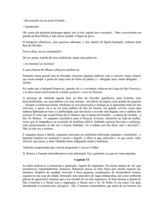 - Recomende-me ao nosso Furtado...

- Agradecida.

Oh, como ela desejaria prolongar aquele tête-à-tête, aquele doce encontro!... Mas o movimento era
grande na Rua Direita, e não menos grande a língua do povo.

O banqueiro afastou-se, num gracioso ademane, e elas, depois de ligeira hesitação, voltaram pela
Rua do Ouvidor.

Novos ditos, novas exclamações.

De um grupo, à porta de uma confeitaria, saíam estas palavras:

- As mesmas! as mesmas!

E uma chusma de olhares cobiçosos assaltou-as.

Entraram numa grande loja de fazendas, trocaram algumas palavras com o caixeiro, moço amável
que trazia sempre a ponta do lenço fora do bolso do paletó, e - obrigada, hem, muito obrigada!... -
saíram.

Foi então que o bacharel bispou-as, quando ele e o secretário voltavam do Largo de São Francisco,
e os dois casais resolveram-se a tomar qualquer coisa no Pascoal.

A presença de Adelaide àquela hora na Rua do Ouvidor significava, para Evaristo, uma
desconsideração, aos seus hábitos e às suas normas - um desvio da esposa, uma quebra de respeitos
... Sempre a conhecera tímida, obediente às suas prescrições e inimiga de se apresentar onde ele não
estivesse, e agora via -a na rua mais pública do Rio de Janeiro, em grande toilette, como uma
senhora habituada ao luxo e à publicidade, que não receia o eco das más-línguas, nem a audácia dos
ociosos! É certo que ia pelo braço de D. Branca, mas a esposa de Furtado... a esposa de Furtado... a
Sra. D. Branca... E enquanto caminhava para o Pascoal, Evaristo, silencioso ao lado da mulher,
como que se empenhava na resolução de problema difícil. Adelaide merecia -lhe toda a confiança,
mas, positivamente, já não era a mesma Adelaide. Vir à cidade sem lhe dizer, sem o prevenir?...
Não, já não era a mesma...

E enquanto durou o lanche, enquanto estiveram na confeitaria debicando empadas e sanduíches - o
bacharel manteve-se casmurro a torcer o bigode, a olhar os que entravam e os que saíam, mais
filósofo que nunca, a alma vibrando numa indignação muda e tenebrosa.

Adelaide compreendeu que o havia desgostado e cruzou o talher.

D. Branca e Furtado entreolharam-se com admiração. Era a primeira vez que os viam amuados.

                                            Capítulo VI

Ia enfim realizar-se a misteriosa e pranteada viagem do imperador. Na eterna alegria do sol, que
amanhecera esplendidamente luminoso, flutuavam preces ao bom Deus pelo pronto regresso do
monarca. Suspiros de saudade, louvores à boca pequena, exclamações de inconsolável tristeza
erguiam-se nas ruas da cidade, formando uma atmosfera de vagas melancolias, um como ambie nte
glacial de apreensões sinistras que a luz triunfal do sol não espancava. Ia ficar deserta a Quinta de
São Cristóvão e o Brasil sem o imperador, o Brasil sem o Sr. D. Pedro II era como Um país
abandonado à aventura dos selvagens... Oh, o homem extraordinário que antes de ser homem era
 