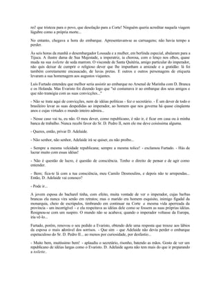 rei! que tristeza para o povo, que desolação para a Corte! Ninguém queria acreditar naquela viagem
lúgubre como a própria morte...

No entanto, chegava a hora do embarque. Apresentavam-se as carruagens; não havia tempo a
perder.

Às seis horas da manhã o desembargador Lousada e a mulher, em berlinda especial, abalaram para a
Tijuca. A ilustre dama de Sua Majestade, a imperatriz, ia chorosa, com o lenço nos olhos, quase
muda na sua toilette de seda marrom. O visconde de Santa Quitéria, amigo particular do imperador,
não quis deixar de cumprir o religioso dever que lhe impunham a amizade e a gratidão: lá foi
também corretamente encasacado, de luvas pretas. E outros e outros personagens de etiqueta
levaram a sua homenagem aos augustos viajantes.

Luís Furtado entendeu que melhor seria assistir ao embarque no Arsenal de Marinha com D. Branca
e os Holanda. Mas Evaristo foi dizendo logo que "só costumava ir ao embarque dos seus amigos e
que não transigia com as suas convicções..."

- Não se trata aqui de convicções, nem de idéias políticas - fez o secretário. - É um dever de todo o
brasileiro levar as suas despedidas ao imperador, ao homem que nos governa há quase cinqüenta
anos e cujas virtudes o mundo inteiro admira...

- Nesse caso vai tu, eu não. O meu dever, como republicano, é não ir, é ficar em casa ou à minha
banca de trabalho. Nunca recebi favor do Sr. D. Pedro II, nem ele me deve coisíssima alguma.

- Queres, então, privar D. Adelaide.

- Não senhor, não senhor, Adelaide irá se quiser, eu não proíbo...

- Sempre a mesma veleidade republicana; sempre a mesma tolice! - exclamou Furtado. - Hás de
lucrar muito com essas idéias!

- Não é questão de lucro, é questão de consciência. Tenho o direito de pensar e de agir como
entender.

- Bem; fica-te lá com a tua consciência, meu Camilo Desmoulins, e depois não te arrependas...
Então, D. Adelaide vai conosco?

- Pode ir...

A jovem esposa do bacharel tinha, com efeito, muita vontade de ver o imperador, cujas barbas
brancas ela nunca vira senão em retratos; mas o marido era homem esquisito, inimigo figadal da
monarquia, cheio de escrúpulos, timbrando em continuar na Corte a mesma vida aperreada da
província - um incorrigível - e ela respeitava as idéias dele como se fossem as suas próprias idéias.
Resignou-se com um suspiro. O mundo não se acabava; quando o imperador voltasse da Europa,
iria vê-lo...

Furtado, porém, renovou o seu pedido a Evaristo, obtendo dele uma resposta que trouxe aos lábios
da esposa o mais adorável dos sorrisos. - Que sim - que Adelaide não devia perder o embarque
espetaculoso do Sr. D. Pedro II... ao menos por curiosidade, por desfastio...

- Muito bem, muitíssimo bem! - aplaudiu o secretário, risonho, batendo as mãos. Gosto de ver um
republicano de idéias largas como o Evaristo. D. Adelaide agora não tem mais do que ir preparando
a toilette..
 