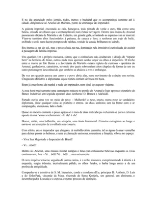 E no dia anunciado pelos jornais, todos, menos o bacharel que os acompanhou somente até à
cidade, dirigiram-se ao Arsenal de Marinha, ponto de embarque do imperador.

A galeota imperial, encostada ao cais, fumegava, toda pintada de verde e ouro, fria como uma
baleia, crivada de olhares que a contemplavam num êxtase selvagem. Dentro dos muros do Arsenal
passeavam oficiais de Marinha e do Exército, em grande gala, arrastando as espadas com ar marcial.
Viam-se também altos funcionários à paisana, de casaca e luva, e senhoras em trajo de baile,
exibindo o colo num decote pomposo de rainhas, vestido de cauda, brilhantes no cabelo.

Era intensa a luz do sol, mas o povo afluía, na rua, dominado pela irresistível curiosidade de assistir
à passagem da família imperial.

Uns queriam ver o próprio monarca, outros, que o conheciam, não ocultavam o desejo de "reparar
bem" na herdeira do trono, outros nada mais queriam senão lançar os olhos à imperatriz. O trecho
entre o morro de São Bento e a Secretaria da Marinha estava repleto de curiosos - operários do
Arsenal, ganhadores, catraieiros, no meio dos quais sobressaíam altos chapéus de forma de um ou
outro personagem desconhecido que também se abalava a ver o embarque.

De vez em quando parava um carro e o povo abria alas, num movimento de exército em revista.
Chegavam Ministros e diplomatas cujos nomes corriam de boca em boca.

Eram já onze horas da manhã e nada do imperador, nem sinal do augusto viajante.

A essa hora precisamente uma carruagem estacou no portão do Arsenal e logo apeou o secretário do
Banco Industrial; em seguida apearam duas senhoras: D. Branca e Adelaide.

Furtado ouviu uma voz no meio do povo: - Mulherão! e, teso, erecto, numa pose de verdadeiro
diplomata, disse qualquer coisa ao porteiro e entrou. As duas senhoras iam na frente com o ar
compungido, silenciosas, lado a lado.

Quase no mesmo instante o povo agitou-se e mais de duas mil cabeças volveram-se para o extremo
oposto da rua. Vozes exclamaram: - É ele! é ele!

Houve, então, uma balbúrdia, um atropelo, uma ânsia fenomenal. Cometas estrugiram ao longe e
ouviu-se um estrépito de cavalhada em correria.

Com efeito, era o imperador que chegava. A multidão abriu caminho, tal as águas do mar vermelho
para deixar passar os hebreus, e uma exclamação uníssona, estrepitosa e límpida, vibrou no espaço:

- Viva Sua Majestade o Imperador do Brasil!

- Vi... ôôôô!

Dentro no Arsenal, uma música militar rompeu o hino com entusiasmo belicoso enquanto os vivas
continuavam, fora. - Vi... ôôô! Vi... ôôô!... sucessivamente.

O carro imperial estacou, seguido de outros carros, e o velho monarca, cumprimentando à direita e à
esquerda, surgiu trêmulo, incrivelmente pálido, os olhos fundos, a barba longa como a de um
profeta da antigüidade.

Compunha-se a comitiva de S. M. Imperiais, conde e condessa d'Eu, príncipes D. Antônio, D. Luís
e do Grão-Pará, visconde da Mata, visconde de Santa Quitéria, um general, um almirante, o
desembargador Lousada e a esposa, e outras pessoas de distinção.
 