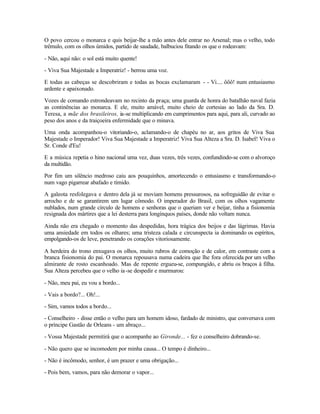 O povo cercou o monarca e quis beijar-lhe a mão antes dele entrar no Arsenal; mas o velho, todo
trêmulo, com os olhos úmidos, partido de saudade, balbuciou fitando os que o rodeavam:

- Não, aqui não: o sol está muito quente!

- Viva Sua Majestade a Imperatriz! - berrou uma voz.

E todas as cabeças se descobriram e todas as bocas exclamaram - - Vi.... ôôô! num entusiasmo
ardente e apaixonado.

Vozes de comando estrondeavam no recinto da praça; uma guarda de honra do batalhão naval fazia
as continências ao monarca. E ele, muito amável, muito cheio de cortesias ao lado da Sra. D.
Teresa, a mãe dos brasileiros, ia-se multiplicando em cumprimentos para aqui, para ali, curvado ao
peso dos anos e da traiçoeira enfermidade que o minava.

Uma onda acompanhou-o vitoriando-o, aclamando-o de chapéu no ar, aos gritos de Viva Sua
Majestade o Imperador! Viva Sua Majestade a Imperatriz! Viva Sua Alteza a Sra. D. Isabel! Viva o
Sr. Conde d'Eu!

E a música repetia o hino nacional uma vez, duas vezes, três vezes, confundindo-se com o alvoroço
da multidão.

Por fim um silêncio medroso caiu aos pouquinhos, amortecendo o entusiasmo e transformando-o
num vago pigarrear abafado e tímido.

A galeota resfolegava e dentro dela já se moviam homens pressurosos, na sofreguidão de evitar o
arrocho e de se garantirem um lugar cômodo. O imperador do Brasil, com os olhos vagamente
nublados, num grande círculo de homens e senhoras que o queriam ver e beijar, tinha a fisionomia
resignada dos mártires que a lei desterra para longínquos países, donde não voltam nunca.

Ainda não era chegado o momento das despedidas, hora trágica dos beijos e das lágrimas. Havia
uma ansiedade em todos os olhares; uma tristeza calada e circunspecta ia dominando os espíritos,
empolgando-os de leve, penetrando os corações vitoriosamente.

A herdeira do trono enxugava os olhos, muito rubros de comoção e de calor, em contraste com a
branca fisionomia do pai. O monarca repousava numa cadeira que lhe fora oferecida por um velho
almirante de rosto escanhoado. Mas de repente ergueu-se, compungido, e abriu os braços à filha.
Sua Alteza percebeu que o velho ia -se despedir e murmurou:

- Não, meu pai, eu vou a bordo...

- Vais a bordo?... Oh!...

- Sim, vamos todos a bordo...

- Conselheiro - disse então o velho para um homem idoso, fardado de ministro, que conversava com
o príncipe Gastão de Orleans - um abraço...

- Vossa Majestade permitirá que o acompanhe ao Gironde... - fez o conselheiro dobrando-se.

- Não quero que se incomodem por minha causa... O tempo é dinheiro...

- Não é incômodo, senhor, é um prazer e uma obrigação...

- Pois bem, vamos, para não demorar o vapor...
 