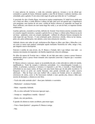 A essas palavras do monarca, a onda dos cortesãos agitou-se, trovejou a voz do oficial que
comandava a guarda de honra, tilintaram espadas e uma fila de homens e senhoras marchou, com
solenidade, para a galeota. O cais estava todo negro de gente que tinha ido ver "o embarque".

A procissão fez alto à borda d'água, trocaram-se muitos cumprimentos, D. Isabel levou ainda uma
vez o lenço aos olhos, o conde abaixou a cabeça, de lado, para ouvir um general que o importunava
com perguntas; uma menina de seis anos, vestida de branco ofereceu ao imperador um buquê de
flores artificiais, com dizeres em ouro numa larga fita verde, e, ao som do hino, os imperiais turistas
embarcaram.

Lanchas apitavam, cruzando-se na baía, defronte do Arsenal. Uma tristeza enorme avassalou todos
os corações naquele momento, e quando a galeota fez-se ao largo e o último adeus flutuou na asa de
um lenço - palpitante, como um coração espedaçado - milhares de silhuetas brancas emergiram da
onda negra dos que ficavam... E uma aclamação geral, clamorosa e dorida, vibrou na luz intensa,
pelos cais, pelas embarcações, mar adentro, como uma celeuma de vencidos...

Adelaide chorou sem saber de quê; encheram-se-lhe d'água os olhos; quis falar e faltou-lhe a voz:
era como se nunca mais pudesse contemplar aquela insinuante fisionomia do velho, meiga e boa,
que ninguém ousava desrespeitar.

Estavam à sombra de uma árvore, ela, D. Branca e Furtado; dali é que tinham visto tudo - os
menores movimentos do imperador e da família imperial até a hora do embarque.

Os olhos da esposa de Evaristo iam e vinham, de um lado para outro, e pouco a pouco foram-se
umedecendo, pouco a pouco foram tomando uma expressão comovida e inquieta que o secretário
logo percebeu.

D. Branca esticava o pescoço, erguia -se na pontinha dos pés, a mão enluvada no ombro do marido,
equilibrando-se. Nada he escapou à indiscreta curiosidade: viu o desembargador Lousada e a
                        l
mulher, os príncipes, a princesa, o monarca e a imperatriz e, por fim, o visconde, o Santa Quitéria
enfronhado na sua casaca solene, de braço com uma ilustre dama que ela não pôde reconhecer. O
banqueiro levava ao peito um crachá faiscante, uma grande comenda que a todos causava
admiração. - Mas de braço com uma mulher! Qh, a esposa de Furtado arriou os calcanhares,
estremeceu de ciúme, como se lhe houvessem roubado a mais querida jóia, trincou o lábio num
assomo de desespero, e abanou-se com fúria.

- Vocês não estão sentindo calor! - disse para Adelaide e o secretário.

- Muitíssimo! - exclamou Furtado.

- Muito - respondeu Adelaide.

- Oh, eu estou sufocada! Se houvesse água por aqui...

- Arranja-se - tranqüilizou o marido. - Queres?

- Quero, sim, tem paciência...

E quando ele afastou-se muito cavalheiro, para trazer água:

- Viste o Santa Quitéria? - perguntou D. Branca à amiga.

- Não.
 