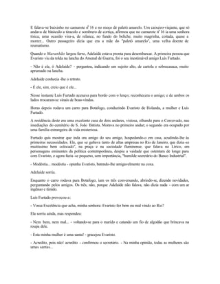 E falava-se baixinho no camarote n0 16 e no moço de paletó amarelo. Um caixeiro-viajante, que só
andava de binóculo a tiracolo e sombrero de cortiça, afirmou que no camarote no 16 ia uma senhora
tísica; uma ocasião vira-a, de relance, no fundo do beliche, muito magrinha, coitada, quase a
morrer... Outro passageiro dizia que era a mãe do "paletó amarelo", uma velha doente de
reumatismo.

Quando o Maranhão largou ferro, Adelaide estava pronta para desembarcar. A primeira pessoa que
Evaristo viu da tolda na lancha do Arsenal de Guerra, foi o seu inestimável amigo Luís Furtado.

- Não é ele, ó Adelaide? - perguntou, indicando um sujeito alto, de cartola e sobrecasaca, muito
aprumado na lancha.

Adelaide conhecia -lhe o retrato.

- É ele, sim, creio que é ele...

Nesse instante Luís Furtado acenava para bordo com o lenço; reconhecera o amigo; e de ambos os
lados trocaram-se sinais de boas-vindas.

Horas depois rodava um carro para Botafogo, conduzindo Evaristo de Holanda, a mulher e Luís
Furtado.

A residência deste era uma excelente casa de dois andares, vistosa, olhando para o Corcovado, nas
imediações do cemitério de S. João Batista. Morava no primeiro andar; o segundo era ocupado por
uma família estrangeira de vida misteriosa.

Furtado quis mostrar que inda ora amigo do seu amigo, hospedando-o em casa, acudindo-lhe às
primeiras necessidades. Ele, que se gabava tanto de altas empresas no Rio de Janeiro, que dizia -se
muitíssimo bem colocado", na praça e na sociedade fluminense, que falava no Lírico, em
personagens eminentes da política contemporânea, despiu a vaidade que ostentara de longe para
com Evaristo, e agora fazia -se pequeno, sem importância, "humilde secretário do Banco Industrial".

- Modéstia... modéstia - opunha Evaristo, batendo-lhe amigavelmente na coxa.

Adelaide sorria.

Enquanto o carro rodava para Botafogo, iam os três conversando, abrindo-se, dizendo novidades,
perguntando pelos amigos. Os três, não, porque Adelaide não falava, não dizia nada - com um ar
ingênuo e tímido.

Luís Furtado provocou-a:

- Vossa Excelência que acha, minha senhora: Evaristo fez bem ou mal vindo ao Rio?

Ela sorriu ainda, mas respondeu:

- Nem bem, nem mal... - voltando-se para o marido e catando um fio de algodão que brincava na
roupa dele.

- Esta minha mulher é uma santa! - gracejou Evaristo.

- Acredito, pois não! acredito - confirmou o secretário. - Na minha opinião, todas as mulheres são
umas santas...
 