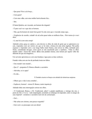 - Que pena! Pois ia de braço...

- Com quem?

- Com uma velha, com uma mulher horrivelmente feia...

- Sim.

O Santa Quitéria, um visconde, um homem tão elegante!

- É para você ver o que são os homens.

- Não, que há homem de muito bom gosto! Eu não creio que o visconde esteja cego...

- Exigências de ocasião, coitado! ele até acha quase todas as mulheres feias... Pelo menos já o ouvi
dizer.

- E, mas lá ia com unia coruja!

Adelaide achou graça no epíteto e, sem desviar os olhos da onda de gente que se aglomerava no
cais, respondeu com um sorriso em que se lia toda a tristeza de uma alma ingênua. Não podia
esquecer o imperador com a sua longa barba muito branca, uma névoa no olhar, inclinado para
frente, caminhando devagar, como quem já está marchando para a sepultura... Tinha os olhos
úmidos ainda e ficava-lhe dentro d 'alma uma piedade imensa, uma ternura por aquele velho tão
diferente do que ela imaginava...

Um servente aproximou-se com uma bandeja e água para as duas senhoras.

Furtado vinha com um riso de profunda ironia nos lábios.

- Este mundo! este mundo!...

- Que é? - perguntou D. Branca olhando o secretário.

- Adivinha, se és capaz!

- Eu não...

                                  E Furtado cruzou os braços em atitude de misteriosa surpresa.

- Olhem que a vida é uma comédia!...

- Explica-te, homem! - tornou D. Branca, muito inquieta já.

Adelaide tinha uma interrogação curiosa nos olhos.

- O Condicional, Branca, o Dr. Condicional, sabes? o grande republicano, o inimigo dos reis, o
poeta da Ode à Coroa - todo empertigado, assistindo ao embarque do imperador, entre os amigos da
casa imperial! - exclamou o secretário num tom de comiseração.

- Ora!...

- Não achas um cinismo, uma pouca-vergonha?

- Está você a se preocupar com um idiota!
 