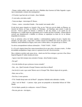 - Porque, minha mulher, inda outro dia ouvi o Manhães dizer horrores de Pedro Segundo e agora
vejo-o aumentando o número dos monarquistas!..

- O Evaristo é que havia de se rir muito - disse Adelaide.

- E com razão, com toda a razão!

- Vamo-nos daqui - interrompeu D. Branca.

- Vamos... vamos - concordou Furtado. - Este mundo! este mundo velho!

Já não havia quase ninguém no Arsenal e fora, na rua. Tudo nos cais da cidade, no Pharoux, no
Arsenal de Guerra, na Lapa, na Glória, no Flamengo... até Botafogo, para assistir à saída do
Gironde. Viam-se grupos de homens e senhoras no alto dos morros, à luz quente do sol.
Prolongava-se o cordão negro dos espectadores até os confins da Praia Vermelha - extensa linha de
curiosos que abandonavam o trabalho, as oficinas, as repartições na ânsia de ver as últimas
despedidas do monarca.

Com as primeiras salvas de bordo explodiu o sentimentalismo ingênuo do povo. Aqueles tiros
ritmados, um após outro, e logo todo o confuso estourar da artilharia dos navios de guerra e das
fortalezas, numa balbúrdia de mágica, eram como o último adeus, a um general que se enterra.

Às salvas corresponderam ruidosas aclamações: - Viôôô! Viôôô!... Viôôô!

E o Gironde singrava barra fora, numa inconsciência de ave que solta o vôo para a morte... O olhar
da multidão acompanhou-o longe, como se o quisesse levar até o fim da travessia.

Mas a distância encobriu tudo numa névoa... desde esse dia ficou entregue o governo à Sua Alteza
Imperial Regente D. Isabel, herdeira do trono.

- Agora é mais fácil arranjar uma comissão à Europa - dizia Furtado à esposa.

- Por quê?

- Já te não lembras de que a princesa é nossa comadre?

- Sim... sim... Qual Comissão à Europa! Estamos muito bem no Brasil!

- Isso hei de ir custe o que custar! Morrer sem ir à Europa? Não. Morrer depois de ter gozado...

- Bem, mas eu fico...

- Pois fica; é como quiseres.

- O Sr. Furtado deseja tanto sair do Brasil? - perguntou Adelaide entre admirada e risonha.

- Não é sair do Brasil - é passear, viajar, gozar um pouquinho as decantadas belezas do Velho
Mundo.

- Eu irei depois, quando já o conheceres - tornou D. Branca.

- Pois sim, pois sim - irás depois...
 